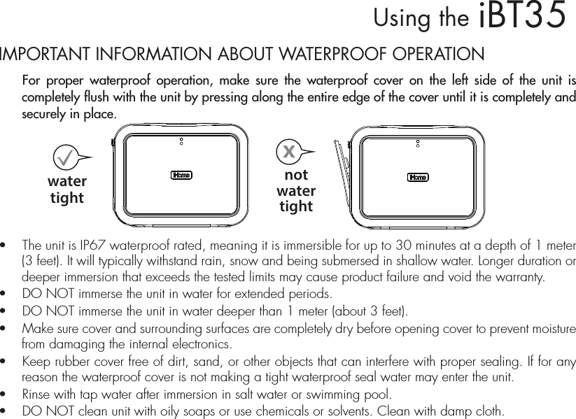 iBT35Using theIMPORTANT INFORMATION ABOUT WATERPROOF OPERATION  For proper waterproof operation, make sure the waterproof cover on the left side of the unit is completely flush with the unit by pressing along the entire edge of the cover until it is completely and securely in place.    •  The unit is IP67 waterproof rated, meaning it is immersible for up to 30 minutes at a depth of 1 meter (3 feet). It will typically withstand rain, snow and being submersed in shallow water. Longer duration or deeper immersion that exceeds the tested limits may cause product failure and void the warranty.•  DO NOT immerse the unit in water for extended periods. •  DO NOT immerse the unit in water deeper than 1 meter (about 3 feet).•  Make sure cover and surrounding surfaces are completely dry before opening cover to prevent moisture from damaging the internal electronics.•  Keep rubber cover free of dirt, sand, or other objects that can interfere with proper sealing. If for any reason the waterproof cover is not making a tight waterproof seal water may enter the unit.•  Rinse with tap water after immersion in salt water or swimming pool.•  DO NOT clean unit with oily soaps or use chemicals or solvents. Clean with damp cloth.watertightnotwatertight