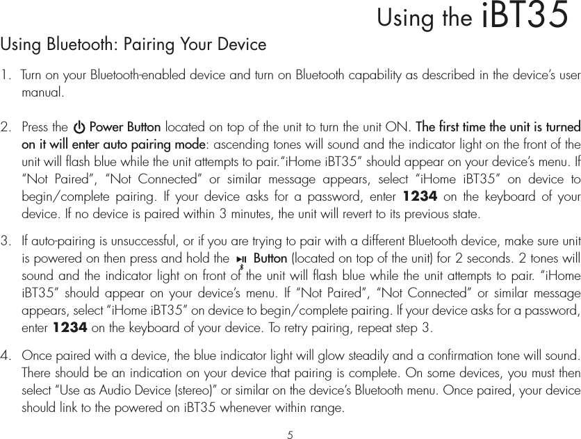 iBT35Using theUsing Bluetooth: Pairing Your Device1.  Turn on your Bluetooth-enabled device and turn on Bluetooth capability as described in the device’s user manual.2.  Press the     Power Button located on top of the unit to turn the unit ON. The first time the unit is turned on it will enter auto pairing mode: ascending tones will sound and the indicator light on the front of the unit will flash blue while the unit attempts to pair.“iHome iBT35” should appear on your device’s menu. If “Not Paired”, “Not Connected” or similar message appears, select “iHome iBT35” on device to begin/complete pairing. If your device asks for a password, enter 1234 on the keyboard of your device. If no device is paired within 3 minutes, the unit will revert to its previous state.3.  If auto-pairing is unsuccessful, or if you are trying to pair with a different Bluetooth device, make sure unit is powered on then press and hold the      Button (located on top of the unit) for 2 seconds. 2 tones will sound and the indicator light on front of the unit will flash blue while the unit attempts to pair. “iHome iBT35” should appear on your device’s menu. If “Not Paired”, “Not Connected” or similar message appears, select “iHome iBT35” on device to begin/complete pairing. If your device asks for a password, enter 1234 on the keyboard of your device. To retry pairing, repeat step 3.4. Once paired with a device, the blue indicator light will glow steadily and a confirmation tone will sound. There should be an indication on your device that pairing is complete. On some devices, you must then select “Use as Audio Device (stereo)” or similar on the device’s Bluetooth menu. Once paired, your device should link to the powered on iBT35 whenever within range.5