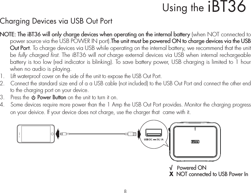 Charging Devices via USB Out PortNOTE: The iBT36 will only charge devices when operating on the internal battery (when NOT connected to power source via the USB POWER IN port).The unit must be powered ON to charge devices via the USB Out Port. To charge devices via USB while operating on the internal battery, we recommend that the unit be fully charged first. The iBT36 will not charge external devices via USB when internal rechargeable battery is too low (red indicator is blinking). To save battery power, USB charging is limited to 1 hour when no audio is playing. 1.  Lift waterproof cover on the side of the unit to expose the USB Out Port. 2.  Connect the standard size end of a a USB cable (not included) to the USB Out Port and connect the other end to the charging port on your device.3.  Press the     Power Button on the unit to turn it on.4.   Some devices require more power than the 1 Amp the USB Out Port provides. Monitor the charging progress on your deivice. If your device does not charge, use the charger that  came with it.iBT36Using the  √   Powered ON  X  NOT connected to USB Power InUSB DC 5V, 1A8