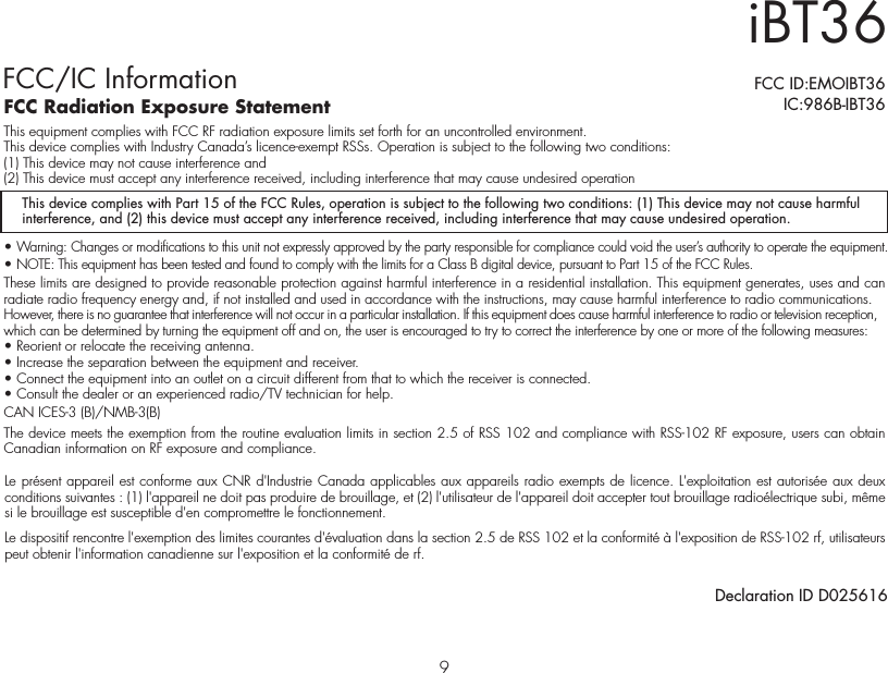 iBT36FCC/IC InformationThis device complies with Part 15 of the FCC Rules, operation is subject to the following two conditions: (1) This device may not cause harmful interference, and (2) this device must accept any interference received, including interference that may cause undesired operation.FCC Radiation Exposure StatementThis equipment complies with FCC RF radiation exposure limits set forth for an uncontrolled environment. This device complies with Industry Canada’s licence-exempt RSSs. Operation is subject to the following two conditions: (1) This device may not cause interference and   (2) This device must accept any interference received, including interference that may cause undesired operation• Warning: Changes or modifications to this unit not expressly approved by the party responsible for compliance could void the user’s authority to operate the equipment.• NOTE: This equipment has been tested and found to comply with the limits for a Class B digital device, pursuant to Part 15 of the FCC Rules.These limits are designed to provide reasonable protection against harmful interference in a residential installation. This equipment generates, uses and can radiate radio frequency energy and, if not installed and used in accordance with the instructions, may cause harmful interference to radio communications.However, there is no guarantee that interference will not occur in a particular installation. If this equipment does cause harmful interference to radio or television reception, which can be determined by turning the equipment off and on, the user is encouraged to try to correct the interference by one or more of the following measures:• Reorient or relocate the receiving antenna.• Increase the separation between the equipment and receiver.• Connect the equipment into an outlet on a circuit different from that to which the receiver is connected.• Consult the dealer or an experienced radio/TV technician for help.CAN ICES-3 (B)/NMB-3(B)The device meets the exemption from the routine evaluation limits in section 2.5 of RSS 102 and compliance with RSS-102 RF exposure, users can obtain Canadian information on RF exposure and compliance.FCC ID:EMOIBT36   IC:986B-IBT36Le présent appareil est conforme aux CNR d&apos;Industrie Canada applicables aux appareils radio exempts de licence. L&apos;exploitation est autorisée aux deux conditions suivantes : (1) l&apos;appareil ne doit pas produire de brouillage, et (2) l&apos;utilisateur de l&apos;appareil doit accepter tout brouillage radioélectrique subi, même si le brouillage est susceptible d&apos;en compromettre le fonctionnement. Le dispositif rencontre l&apos;exemption des limites courantes d&apos;évaluation dans la section 2.5 de RSS 102 et la conformité à l&apos;exposition de RSS-102 rf, utilisateurs peut obtenir l&apos;information canadienne sur l&apos;exposition et la conformité de rf.Declaration ID D0256169