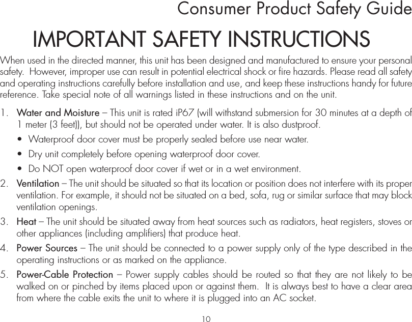Consumer Product Safety GuideWhen used in the directed manner, this unit has been designed and manufactured to ensure your personal safety.  However, improper use can result in potential electrical shock or fire hazards. Please read all safety and operating instructions carefully before installation and use, and keep these instructions handy for future reference. Take special note of all warnings listed in these instructions and on the unit. 1.   Water and Moisture – This unit is rated iP67 (will withstand submersion for 30 minutes at a depth of 1 meter (3 feet)), but should not be operated under water. It is also dustproof.  •  Waterproof door cover must be properly sealed before use near water.   •  Dry unit completely before opening waterproof door cover.   •  Do NOT open waterproof door cover if wet or in a wet environment.2.   Ventilation – The unit should be situated so that its location or position does not interfere with its proper ventilation. For example, it should not be situated on a bed, sofa, rug or similar surface that may block ventilation openings.  3.   Heat – The unit should be situated away from heat sources such as radiators, heat registers, stoves or other appliances (including amplifiers) that produce heat.4.   Power Sources – The unit should be connected to a power supply only of the type described in the operating instructions or as marked on the appliance.5.   Power-Cable Protection – Power supply cables should be routed so that they are not likely to be walked on or pinched by items placed upon or against them.  It is always best to have a clear area from where the cable exits the unit to where it is plugged into an AC socket.IMPORTANT SAFETY INSTRUCTIONS10