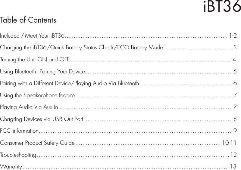 iBT36Table of ContentsIncluded / Meet Your iBT36............................................................................................. 1-2Charging the iBT36/Quick Battery Status Check/ECO Battery Mode .......................................3Turning the Unit ON and OFF.............................................................................................4Using Bluetooth: Pairing Your Device ....................................................................................5Pairing with a Different Device/Playing Audio Via Bluetooth .....................................................6Using the Speakerphone feature..........................................................................................7Playing Audio Via Aux In ...................................................................................................7Chagring Devices via USB Out Port .....................................................................................8FCC information...............................................................................................................9Consumer Product Safety Guide................................................................................... 10-11Troubleshooting..............................................................................................................12Warranty......................................................................................................................13