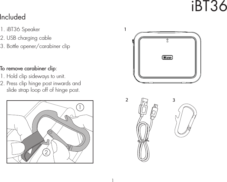 iBT36Included 1. iBT36 Speaker2. USB charging cable3. Bottle opener/carabiner clip213To remove carabiner clip:1. Hold clip sideways to unit.2. Press clip hinge post inwards and    slide strap loop off of hinge post.121