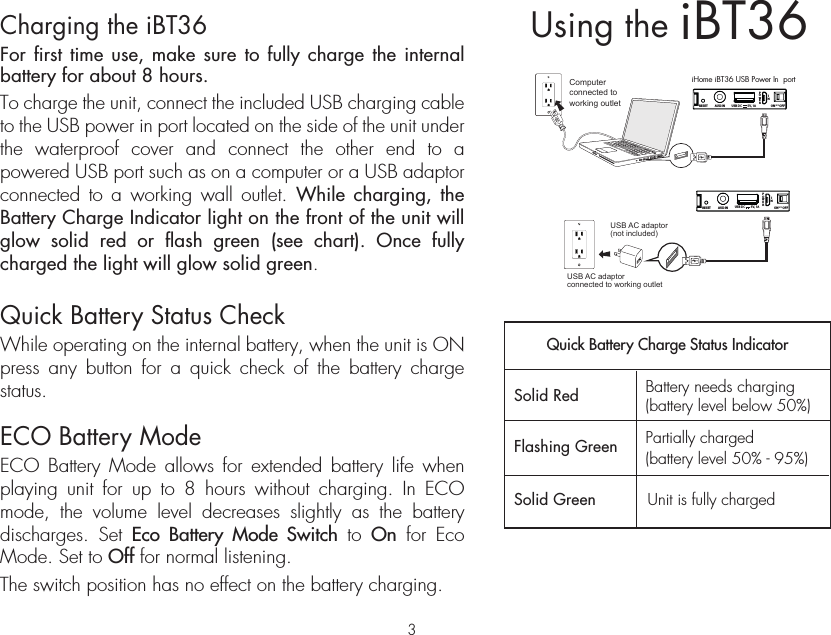 iBT36Using theCharging the iBT36For first time use, make sure to fully charge the internal battery for about 8 hours. To charge the unit, connect the included USB charging cable to the USB power in port located on the side of the unit under the waterproof cover and connect the other end to a powered USB port such as on a computer or a USB adaptor connected to a working wall outlet. While charging, the Battery Charge Indicator light on the front of the unit will glow solid red or flash green (see chart). Once fully charged the light will glow solid green.Quick Battery Status CheckWhile operating on the internal battery, when the unit is ON press any button for a quick check of the battery charge status.ECO Battery ModeECO Battery Mode allows for extended battery life when playing unit for up to 8 hours without charging. In ECO mode, the volume level decreases slightly as the battery discharges. Set Eco Battery Mode Switch to On for Eco Mode. Set to Off for normal listening. The switch position has no effect on the battery charging.iHome iBT36 USB Power In  portComputer connected to working outletUSB AC adaptor(not included)USB AC adaptor connected to working outletQuick Battery Charge Status IndicatorSolid Red Solid GreenBattery needs charging(battery level below 50%)(battery level 50% - 95%)Partially chargedUnit is fully chargedFlashing GreenAUX-IN USB DC 5V, 1A ON      OFFECORESETAUX-IN USB DC 5V, 1A ON      OFFECORESET3
