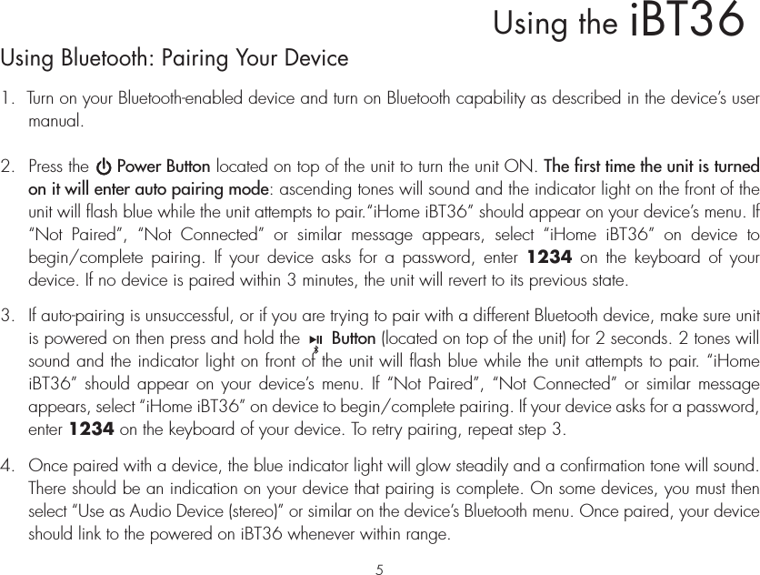 iBT36Using theUsing Bluetooth: Pairing Your Device1.  Turn on your Bluetooth-enabled device and turn on Bluetooth capability as described in the device’s user manual.2.  Press the     Power Button located on top of the unit to turn the unit ON. The first time the unit is turned on it will enter auto pairing mode: ascending tones will sound and the indicator light on the front of the unit will flash blue while the unit attempts to pair.“iHome iBT36” should appear on your device’s menu. If “Not Paired”, “Not Connected” or similar message appears, select “iHome iBT36” on device to begin/complete pairing. If your device asks for a password, enter 1234 on the keyboard of your device. If no device is paired within 3 minutes, the unit will revert to its previous state.3.  If auto-pairing is unsuccessful, or if you are trying to pair with a different Bluetooth device, make sure unit is powered on then press and hold the      Button (located on top of the unit) for 2 seconds. 2 tones will sound and the indicator light on front of the unit will flash blue while the unit attempts to pair. “iHome iBT36” should appear on your device’s menu. If “Not Paired”, “Not Connected” or similar message appears, select “iHome iBT36” on device to begin/complete pairing. If your device asks for a password, enter 1234 on the keyboard of your device. To retry pairing, repeat step 3.4. Once paired with a device, the blue indicator light will glow steadily and a confirmation tone will sound. There should be an indication on your device that pairing is complete. On some devices, you must then select “Use as Audio Device (stereo)” or similar on the device’s Bluetooth menu. Once paired, your device should link to the powered on iBT36 whenever within range.5