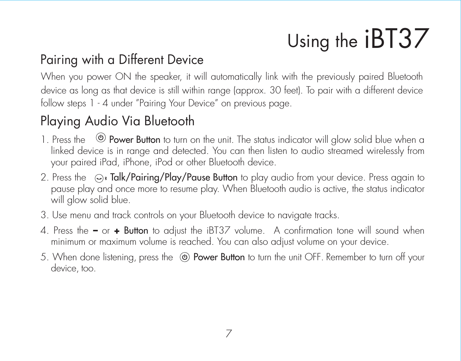 7iBT37Using thePlaying Audio Via Bluetooth 1. Press the         Power Button to turn on the unit. The status indicator will glow solid blue when a linked device is in range and detected. You can then listen to audio streamed wirelessly from your paired iPad, iPhone, iPod or other Bluetooth device.2. Press the        Talk/Pairing/Play/Pause Button to play audio from your device. Press again to pause play and once more to resume play. When Bluetooth audio is active, the status indicator will glow solid blue.3. Use menu and track controls on your Bluetooth device to navigate tracks. 4. Press the – or + Button to adjust the iBT37 volume.  A confirmation tone will sound when minimum or maximum volume is reached. You can also adjust volume on your device. 5. When done listening, press the       Power Button to turn the unit OFF. Remember to turn off your device, too.Pairing with a Different DeviceWhen you power ON the speaker, it will automatically link with the previously paired Bluetooth device as long as that device is still within range (approx. 30 feet). To pair with a different device follow steps 1 - 4 under ”Pairing Your Device” on previous page.