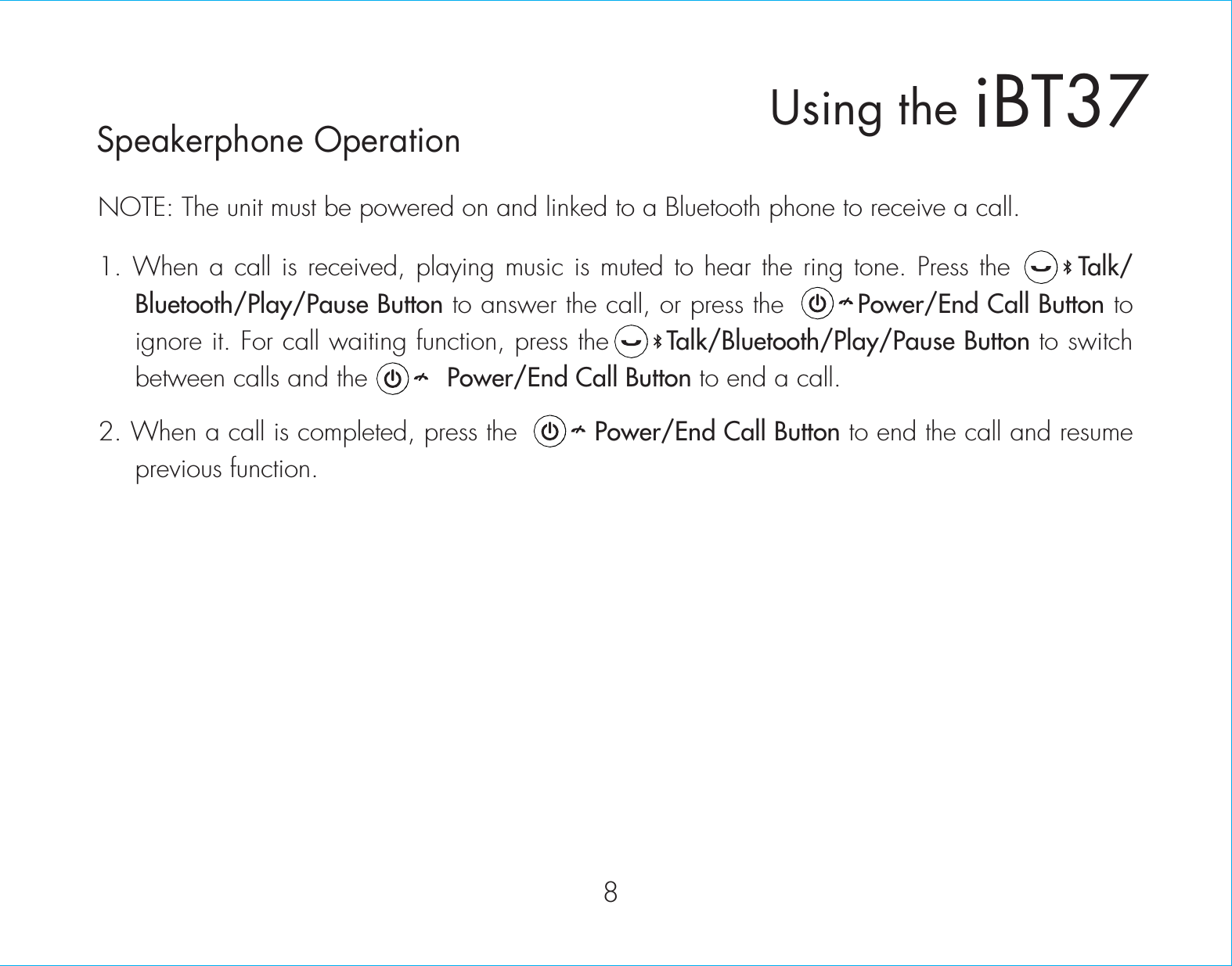 NOTE: The unit must be powered on and linked to a Bluetooth phone to receive a call.1. When a call is received, playing music is muted to hear the ring tone. Press thexxxxxxTalk/ Bluetooth/Play/Pause Button to answer the call, or press the        Power/End Call Button to ignore it. For call waiting function, press the      Talk/Bluetooth/Play/Pause Button to switch between calls and the          Power/End Call Button to end a call.2. When a call is completed, press the         Power/End Call Button to end the call and resume previous function.8iBT37Using theSpeakerphone Operation