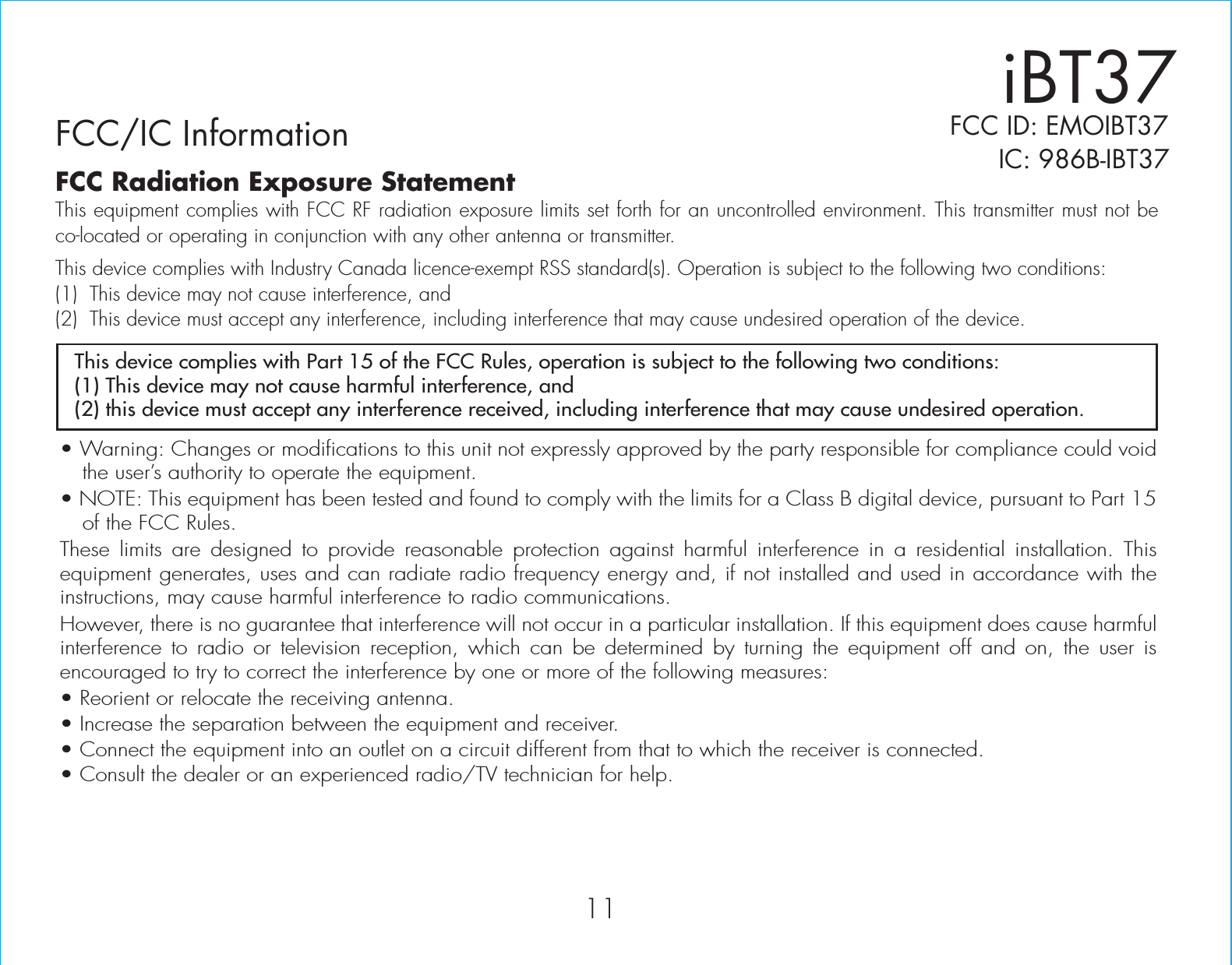 iBT37FCC/IC Information     IC: 986B-IBT37• Warning: Changes or modifications to this unit not expressly approved by the party responsible for compliance could void the user’s authority to operate the equipment.• NOTE: This equipment has been tested and found to comply with the limits for a Class B digital device, pursuant to Part 15 of the FCC Rules.These limits are designed to provide reasonable protection against harmful interference in a residential installation. This equipment generates, uses and can radiate radio frequency energy and, if not installed and used in accordance with the instructions, may cause harmful interference to radio communications.However, there is no guarantee that interference will not occur in a particular installation. If this equipment does cause harmful interference to radio or television reception, which can be determined by turning the equipment off and on, the user is encouraged to try to correct the interference by one or more of the following measures:• Reorient or relocate the receiving antenna.• Increase the separation between the equipment and receiver.• Connect the equipment into an outlet on a circuit different from that to which the receiver is connected.• Consult the dealer or an experienced radio/TV technician for help.This device complies with Part 15 of the FCC Rules, operation is subject to the following two conditions:(1) This device may not cause harmful interference, and(2) this device must accept any interference received, including interference that may cause undesired operation.FCC Radiation Exposure StatementThis equipment complies with FCC RF radiation exposure limits set forth for an uncontrolled environment. This transmitter must not be co-located or operating in conjunction with any other antenna or transmitter.This device complies with Industry Canada licence-exempt RSS standard(s). Operation is subject to the following two conditions:(1)  This device may not cause interference, and (2)  This device must accept any interference, including interference that may cause undesired operation of the device.11FCC ID: EMOIBT37