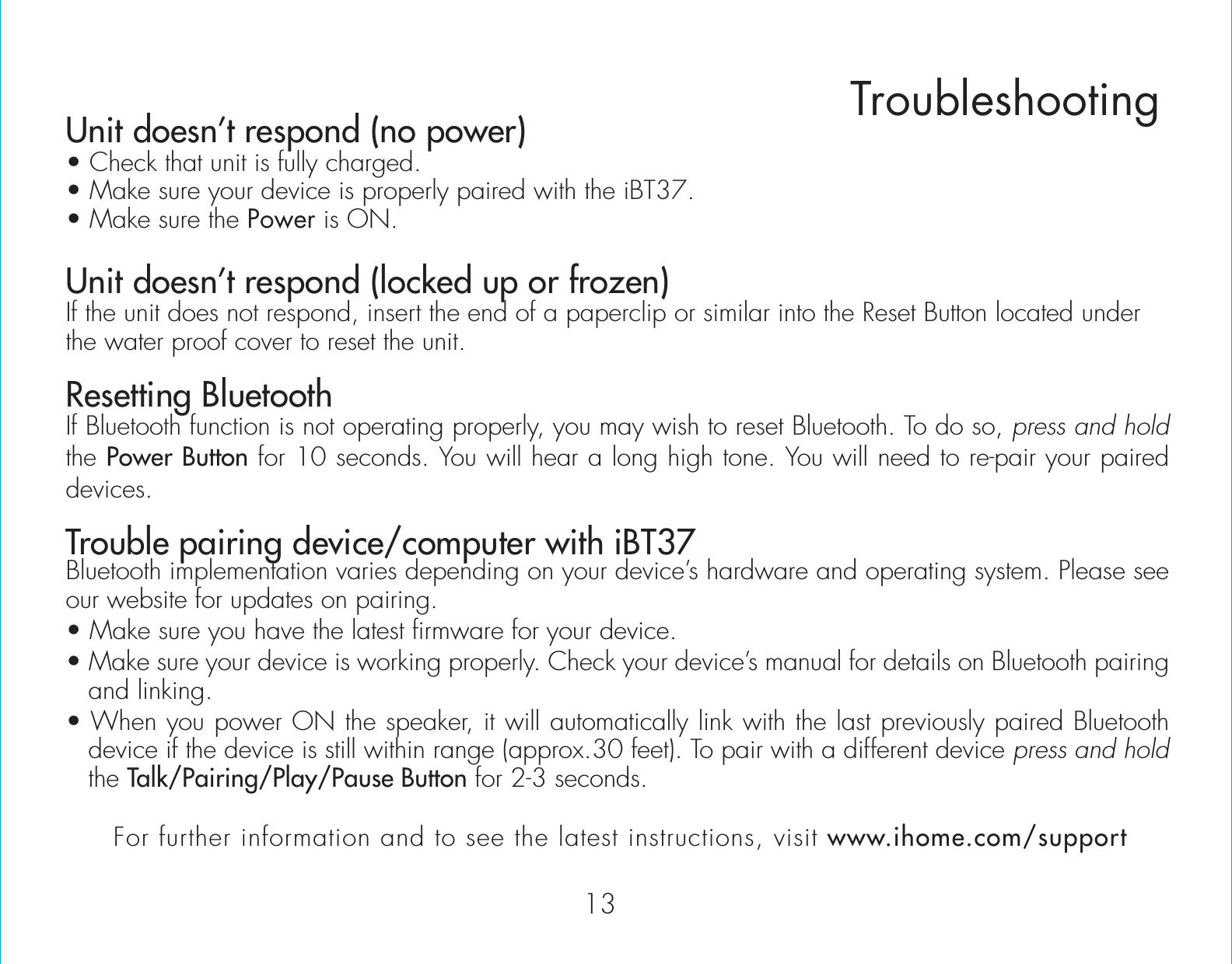 Unit doesn’t respond (no power) • Check that unit is fully charged.• Make sure your device is properly paired with the iBT37.• Make sure the Power is ON.Unit doesn’t respond (locked up or frozen) If the unit does not respond, insert the end of a paperclip or similar into the Reset Button located under the water proof cover to reset the unit.Resetting BluetoothIf Bluetooth function is not operating properly, you may wish to reset Bluetooth. To do so, press and hold the Power Button for 10 seconds. You will hear a long high tone. You will need to re-pair your paired devices.Trouble pairing device/computer with iBT37Bluetooth implementation varies depending on your device’s hardware and operating system. Please see our website for updates on pairing. • Make sure you have the latest firmware for your device. • Make sure your device is working properly. Check your device’s manual for details on Bluetooth pairing and linking. • When you power ON the speaker, it will automatically link with the last previously paired Bluetooth   device if the device is still within range (approx.30 feet). To pair with a different device press and hold the Talk/Pairing/Play/Pause Button for 2-3 seconds.TroubleshootingFor further information and to see the latest instructions, visit www.ihome.com/support13