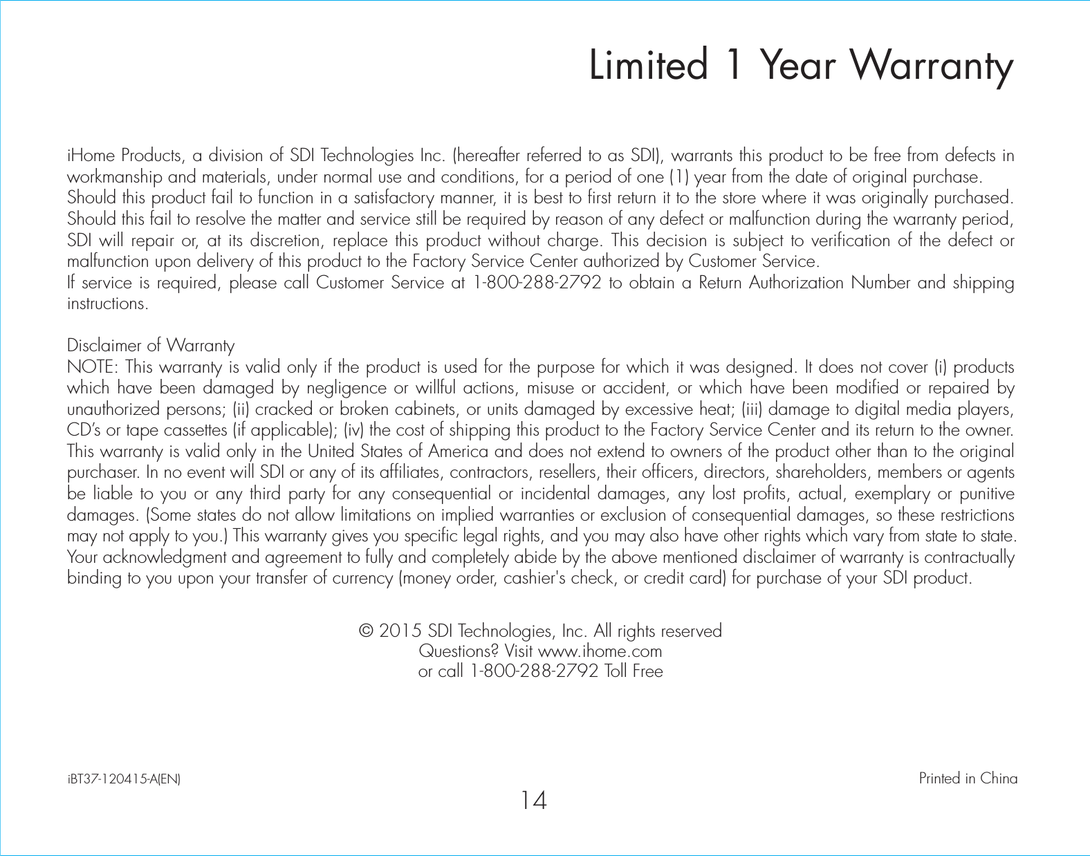 Limited 1 Year WarrantyiHome Products, a division of SDI Technologies Inc. (hereafter referred to as SDI), warrants this product to be free from defects in workmanship and materials, under normal use and conditions, for a period of one (1) year from the date of original purchase.Should this product fail to function in a satisfactory manner, it is best to first return it to the store where it was originally purchased. Should this fail to resolve the matter and service still be required by reason of any defect or malfunction during the warranty period, SDI will repair or, at its discretion, replace this product without charge. This decision is subject to verification of the defect or malfunction upon delivery of this product to the Factory Service Center authorized by Customer Service.If service is required, please call Customer Service at 1-800-288-2792 to obtain a Return Authorization Number and shipping instructions. Disclaimer of WarrantyNOTE: This warranty is valid only if the product is used for the purpose for which it was designed. It does not cover (i) products which have been damaged by negligence or willful actions, misuse or accident, or which have been modified or repaired by unauthorized persons; (ii) cracked or broken cabinets, or units damaged by excessive heat; (iii) damage to digital media players, CD’s or tape cassettes (if applicable); (iv) the cost of shipping this product to the Factory Service Center and its return to the owner.This warranty is valid only in the United States of America and does not extend to owners of the product other than to the original purchaser. In no event will SDI or any of its affiliates, contractors, resellers, their officers, directors, shareholders, members or agents be liable to you or any third party for any consequential or incidental damages, any lost profits, actual, exemplary or punitive damages. (Some states do not allow limitations on implied warranties or exclusion of consequential damages, so these restrictions may not apply to you.) This warranty gives you specific legal rights, and you may also have other rights which vary from state to state.Your acknowledgment and agreement to fully and completely abide by the above mentioned disclaimer of warranty is contractually binding to you upon your transfer of currency (money order, cashier&apos;s check, or credit card) for purchase of your SDI product.© 2015 SDI Technologies, Inc. All rights reservedQuestions? Visit www.ihome.comor call 1-800-288-2792 Toll FreeiBT37-120415-A(EN)                                             Printed in China14