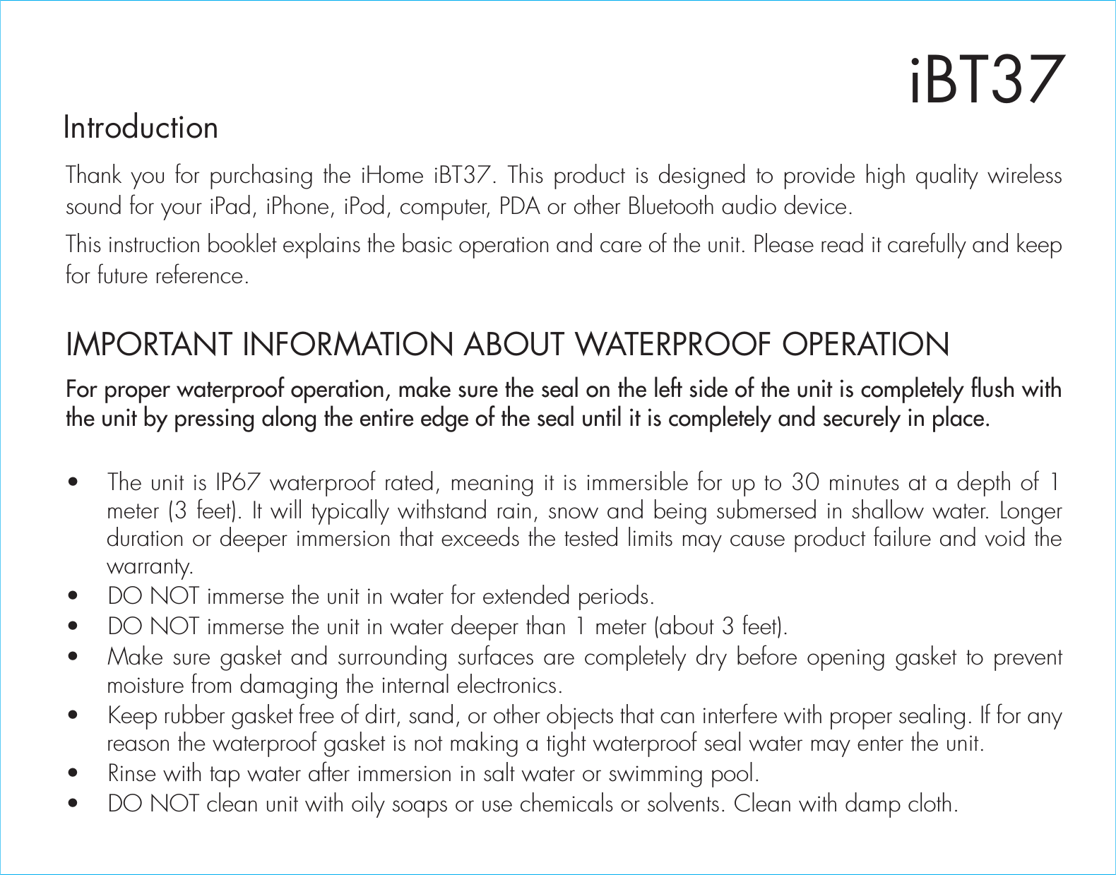 iBT37IntroductionThank you for purchasing the iHome iBT37. This product is designed to provide high quality wireless sound for your iPad, iPhone, iPod, computer, PDA or other Bluetooth audio device.This instruction booklet explains the basic operation and care of the unit. Please read it carefully and keep for future reference.For proper waterproof operation, make sure the seal on the left side of the unit is completely flush with the unit by pressing along the entire edge of the seal until it is completely and securely in place.•  The unit is IP67 waterproof rated, meaning it is immersible for up to 30 minutes at a depth of 1 meter (3 feet). It will typically withstand rain, snow and being submersed in shallow water. Longer duration or deeper immersion that exceeds the tested limits may cause product failure and void the warranty.•  DO NOT immerse the unit in water for extended periods. •  DO NOT immerse the unit in water deeper than 1 meter (about 3 feet).•  Make sure gasket and surrounding surfaces are completely dry before opening gasket to prevent moisture from damaging the internal electronics.•  Keep rubber gasket free of dirt, sand, or other objects that can interfere with proper sealing. If for any reason the waterproof gasket is not making a tight waterproof seal water may enter the unit.•  Rinse with tap water after immersion in salt water or swimming pool.•  DO NOT clean unit with oily soaps or use chemicals or solvents. Clean with damp cloth.IMPORTANT INFORMATION ABOUT WATERPROOF OPERATION