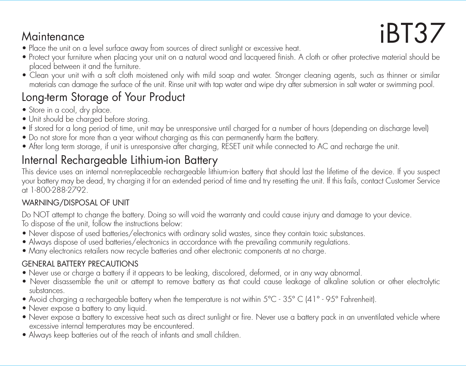 Maintenance• Place the unit on a level surface away from sources of direct sunlight or excessive heat.• Protect your furniture when placing your unit on a natural wood and lacquered finish. A cloth or other protective material should be placed between it and the furniture.• Clean your unit with a soft cloth moistened only with mild soap and water. Stronger cleaning agents, such as thinner or similar materials can damage the surface of the unit. Rinse unit with tap water and wipe dry after submersion in salt water or swimming pool.Long-term Storage of Your Product• Store in a cool, dry place.• Unit should be charged before storing.• If stored for a long period of time, unit may be unresponsive until charged for a number of hours (depending on discharge level)• Do not store for more than a year without charging as this can permanently harm the battery.• After long term storage, if unit is unresponsive after charging, RESET unit while connected to AC and recharge the unit.Internal Rechargeable Lithium-ion BatteryThis device uses an internal non-replaceable rechargeable lithium-ion battery that should last the lifetime of the device. If you suspect your battery may be dead, try charging it for an extended period of time and try resetting the unit. If this fails, contact Customer Service at 1-800-288-2792.WARNING/DISPOSAL OF UNITDo NOT attempt to change the battery. Doing so will void the warranty and could cause injury and damage to your device.To dispose of the unit, follow the instructions below:• Never dispose of used batteries/electronics with ordinary solid wastes, since they contain toxic substances. • Always dispose of used batteries/electronics in accordance with the prevailing community regulations. • Many electronics retailers now recycle batteries and other electronic components at no charge.  GENERAL BATTERY PRECAUTIONS• Never use or charge a battery if it appears to be leaking, discolored, deformed, or in any way abnormal.• Never disassemble the unit or attempt to remove battery as that could cause leakage of alkaline solution or other electrolytic substances.• Avoid charging a rechargeable battery when the temperature is not within 5°C - 35° C (41° - 95° Fahrenheit).• Never expose a battery to any liquid.• Never expose a battery to excessive heat such as direct sunlight or fire. Never use a battery pack in an unventilated vehicle where excessive internal temperatures may be encountered.• Always keep batteries out of the reach of infants and small children. iBT37