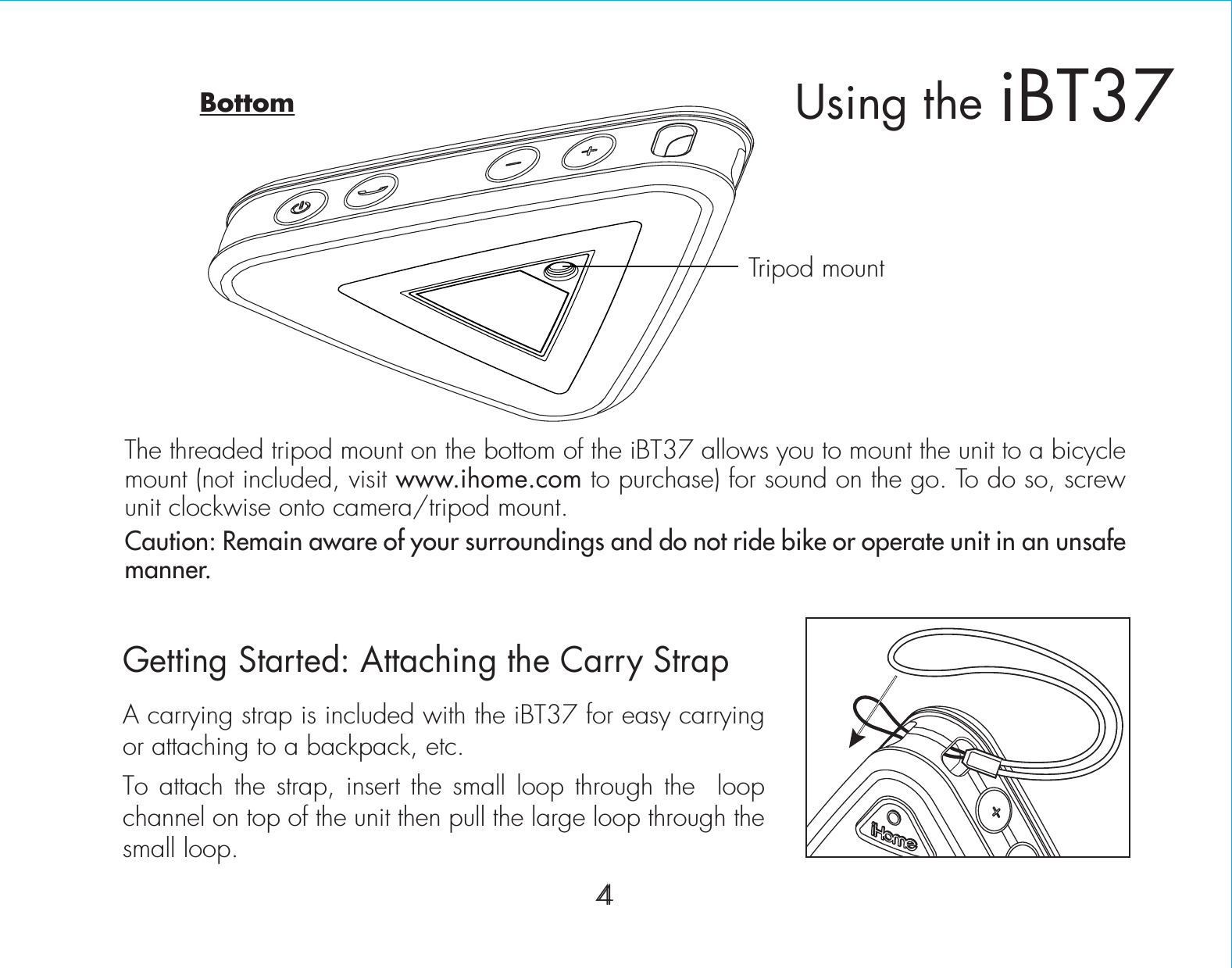 4The threaded tripod mount on the bottom of the iBT37 allows you to mount the unit to a bicycle  mount (not included, visit www.ihome.com to purchase) for sound on the go. To do so, screw unit clockwise onto camera/tripod mount.Caution: Remain aware of your surroundings and do not ride bike or operate unit in an unsafe manner.Getting Started: Attaching the Carry StrapA carrying strap is included with the iBT37 for easy carrying or attaching to a backpack, etc. To attach the strap, insert the small loop through the  loop channel on top of the unit then pull the large loop through the small loop.iBT37Using the4Tripod mountBottom