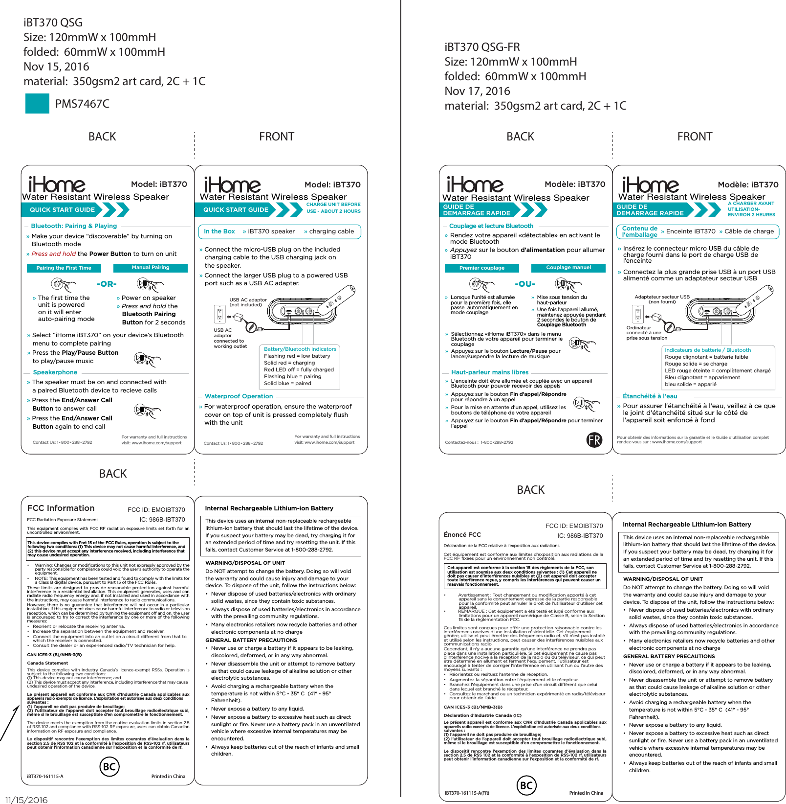 » Select “iHome iBT370” on your device’s Bluetooth    menu to complete pairing» Press the Play/Pause Button          to play/pause musicBACKModel: iBT370QUICK START GUIDESpeakerphoneBluetooth: Pairing &amp; Playing» Make your device “discoverable” by turning on    Bluetooth mode» Press and hold the Power Button to turn on unit» The ﬁrst time the     unit is powered    on it will enter         auto-pairing mode» Power on speaker» Press and hold the    Bluetooth Pairing    Button for 2 seconds» The speaker must be on and connected with    a paired Bluetooth device to recieve calls» Press the End/Answer Call    Button to answer call » Press the End/Answer Call    Button again to end callContact Us: 1•800•288•2792For warranty and full instructions visit: www.ihome.com/supportManual PairingPairing the First Time-OR-iBT370 QSGSize: 120mmW x 100mmHfolded:  60mmW x 100mmHNov 15, 2016material:  350gsm2 art card, 2C + 1CiBT370 QSG-FRSize: 120mmW x 100mmHfolded:  60mmW x 100mmHNov 17, 2016material:  350gsm2 art card, 2C + 1CPMS7467CCet appareil est conforme à la section 15 des règlements de la FCC, son utilisation est soumise aux deux conditions suivantes : (1) Cet appareil ne doit pas causer d&apos;interférences nuisibles et (2) cet appareil doit accepter toute interférence reçue, y compris les interférences qui peuvent causer un mauvais fonctionnement.FRONTModel: iBT370Contact Us: 1•800•288•2792CHARGE UNIT BEFOREUSE - ABOUT 2 HOURS» Connect the micro-USB plug on the included    charging cable to the USB charging jack on    the speaker.» Connect the larger USB plug to a powered USB    port such as a USB AC adapter. USB AC adaptor(not included)USB AC adaptor connected to working outlet Battery/Bluetooth indicators Flashing red = low batterySolid red = charging Red LED o = fully chargedFlashing blue = pairingSolid blue = pairedIn the Box » iBT370 speaker     » charging cableQUICK START GUIDEFor warranty and full instructions visit: www.ihome.com/supportWaterproof Operation» For waterproof operation, ensure the waterproof    cover on top of unit is pressed completely ﬂush    with the unit BACKFCC InformationThis device complies with Part 15 of the FCC Rules, operation is subject to the following two conditions: (1) This device may not cause harmful interference, and (2) this device must accept any interference received, including interference that may cause undesired operation.FCC Radiation Exposure StatementThis equipment complies with FCC RF radiation exposure limits set forth for an uncontrolled environment. •  Warning: Changes or modiﬁcations to this unit not expressly approved by the party responsible for compliance could void the user’s authority to operate the equipment.•  NOTE: This equipment has been tested and found to comply with the limits for a Class B digital device, pursuant to Part 15 of the FCC Rules.These limits are designed to provide reasonable protection against harmful interference in a residential installation. This equipment generates, uses and can radiate radio frequency energy and, if not installed and used in accordance with the instructions, may cause harmful interference to radio communications.However, there is no guarantee that interference will not occur in a particular installation. If this equipment does cause harmful interference to radio or television reception, which can be determined by turning the equipment o and on, the user is encouraged to try to correct the interference by one or more of the following measures:•  Reorient or relocate the receiving antenna.•  Increase the separation between the equipment and receiver.•  Connect the equipment into an outlet on a circuit dierent from that to which the receiver is connected.•  Consult the dealer or an experienced radio/TV technician for help.CAN ICES-3 (B)/NMB-3(B)Canada StatementThis device complies with Industry Canada’s licence-exempt RSSs. Operation is subject to the following two conditions: (1) This device may not cause interference; and (2) This device must accept any interference, including interference that may cause undesired operation of the device. Le présent appareil est conforme aux CNR d’Industrie Canada applicables aux appareils radio exempts de licence. L’exploitation est autorisée aux deux conditions suivantes : (1) l’appareil ne doit pas produire de brouillage; (2) l’utilisateur de l’appareil doit accepter tout brouillage radioélectrique subi, même si le brouillage est susceptible d’en compromettre le fonctionnement.The device meets the exemption from the routine evaluation limits in section 2.5 of RSS 102 and compliance with RSS-102 RF exposure, users can obtain Canadian information on RF exposure and compliance.Le dispositif rencontre l&apos;exemption des limites courantes d&apos;évaluation dans la section 2.5 de RSS 102 et la conformité à l&apos;exposition de RSS-102 rf, utilisateurs peut obtenir l&apos;information canadienne sur l&apos;exposition et la conformité de rf.FCC ID: EMOIBT370IC: 986B-IBT370iBT370-161115-A  Printed in ChinaThis device uses an internal non-replaceable rechargeable lithium-ion battery that should last the lifetime of the device. If you suspect your battery may be dead, try charging it for an extended period of time and try resetting the unit. If this fails, contact Customer Service at 1-800-288-2792. WARNING/DISPOSAL OF UNITDo NOT attempt to change the battery. Doing so will void the warranty and could cause injury and damage to your device. To dispose of the unit, follow the instructions below:•  Never dispose of used batteries/electronics with ordinary solid wastes, since they contain toxic substances. •  Always dispose of used batteries/electronics in accordance with the prevailing community regulations. •  Many electronics retailers now recycle batteries and other electronic components at no chargeGENERAL BATTERY PRECAUTIONS•  Never use or charge a battery if it appears to be leaking, discolored, deformed, or in any way abnormal.•  Never disassemble the unit or attempt to remove battery as that could cause leakage of alkaline solution or other electrolytic substances.•  Avoid charging a rechargeable battery when the temperature is not within 5°C - 35° C  (41° - 95° Fahrenheit).•  Never expose a battery to any liquid.•  Never expose a battery to excessive heat such as direct sunlight or ﬁre. Never use a battery pack in an unventilated vehicle where excessive internal temperatures may be encountered.•  Always keep batteries out of the reach of infants and small children.Internal Rechargeable Lithium-ion Battery BACKÉnoncé FCCDéclaration de la FCC relative à l&apos;exposition aux radiationsCet équipement est conforme aux limites d&apos;exposition aux radiations de la FCC RF ﬁxées pour un environnement non contrôlé. •  Avertissement : Tout changement ou modiﬁcation apporté à cet appareil sans le consentement expresse de la partie responsable pour la conformité peut annuler le droit de l&apos;utilisateur d&apos;utiliser cet appareil.•  REMARQUE : Cet équipement a été testé et jugé conforme aux limitations pour un appareil numérique de Classe B, selon la Section 15 de la règlementation FCC.Ces limites sont conçues pour orir une protection raisonnable contre les interférences nocives d&apos;une installation résidentielle. Cet équipement génère, utilise et peut émettre des fréquences radio et, s&apos;il n&apos;est pas installé et utilisé selon les instructions, peut causer des interférences nuisibles aux communications radio.Cependant, il n&apos;y a aucune garantie qu&apos;une interférence ne prendra pas place dans une installation particulière. Si cet équipement ne cause pas d&apos;interférence nocive à la réception de la radio ou du téléviseur, ce qui peut être déterminé en allumant et fermant l&apos;équipement, l&apos;utilisateur est encouragé à tenter de corriger l&apos;interférence en utilisant l&apos;un ou l&apos;autre des moyens suivants :•  Réorientez ou resituez l&apos;antenne de réception.•  Augmentez la séparation entre l&apos;équipement et le récepteur.•  Branchez l&apos;équipement dans une prise d&apos;un circuit diérent que celui dans lequel est branché le récepteur.•  Consultez le marchand ou un technicien expérimenté en radio/téléviseur pour obtenir de l&apos;aide.CAN ICES-3 (B)/NMB-3(B)Déclaration d&apos;Industrie Canada (IC)Le présent appareil est conforme aux CNR d’Industrie Canada applicables aux appareils radio exempts de licence. L’exploitation est autorisée aux deux conditions suivantes : (1) l’appareil ne doit pas produire de brouillage; (2) l’utilisateur de l’appareil doit accepter tout brouillage radioélectrique subi, même si le brouillage est susceptible d’en compromettre le fonctionnement.Le dispositif rencontre l&apos;exemption des limites courantes d&apos;évaluation dans la section 2.5 de RSS 102 et la conformité à l&apos;exposition de RSS-102 rf, utilisateurs peut obtenir l&apos;information canadienne sur l&apos;exposition et la conformité de rf.FCC ID: EMOIBT370IC: 986B-IBT370iBT370-161115-A(FR)  Printed in ChinaThis device uses an internal non-replaceable rechargeable lithium-ion battery that should last the lifetime of the device. If you suspect your battery may be dead, try charging it for an extended period of time and try resetting the unit. If this fails, contact Customer Service at 1-800-288-2792. WARNING/DISPOSAL OF UNITDo NOT attempt to change the battery. Doing so will void the warranty and could cause injury and damage to your device. To dispose of the unit, follow the instructions below:•  Never dispose of used batteries/electronics with ordinary solid wastes, since they contain toxic substances. •  Always dispose of used batteries/electronics in accordance with the prevailing community regulations. •  Many electronics retailers now recycle batteries and other electronic components at no chargeGENERAL BATTERY PRECAUTIONS•  Never use or charge a battery if it appears to be leaking, discolored, deformed, or in any way abnormal.•  Never disassemble the unit or attempt to remove battery as that could cause leakage of alkaline solution or other electrolytic substances.•  Avoid charging a rechargeable battery when the temperature is not within 5°C - 35° C  (41° - 95° Fahrenheit).•  Never expose a battery to any liquid.•  Never expose a battery to excessive heat such as direct sunlight or ﬁre. Never use a battery pack in an unventilated vehicle where excessive internal temperatures may be encountered.•  Always keep batteries out of the reach of infants and small children.Internal Rechargeable Lithium-ion Battery BACKModèle: iBT370Haut-parleur mains libresCouplage et lecture BluetoothCouplage manuelPremier couplage-OU-»  L&apos;enceinte doit être allumée et couplée avec un appareil Bluetooth pour pouvoir recevoir des appels»  Appuyez sur le bouton Fin d&apos;appel/Répondre  pour répondre à un appel»  Pour la mise en attente d&apos;un appel, utilisez les boutons de téléphone de votre appareil»  Appuyez sur le bouton Fin d&apos;appel/Répondre pour terminer l’appelOrdinateur connecté à une prise sous tension»  Lorsque l’unité est allumée pour la première fois, elle passe  automatiquement en mode couplage»  Mise sous tension du haut-parleur»  Une fois l&apos;appareil allumé, maintenez appuyée pendant 2 secondes le bouton de Couplage BluetoothAdaptateur secteur USB(non fourni)» Insérez le connecteur micro USB du câble de charge fourni dans le port de charge USB de l’enceinte» Connectez la plus grande prise USB à un port USB alimenté comme un adaptateur secteur USB» Pour assurer l&apos;étanchéité à l&apos;eau, veillez à ce que le joint d&apos;étanchéité situé sur le côté de l&apos;appareil soit enfoncé à fondContactez-nous :  1•800•288•2792Pour obtenir des informations sur la garantie et le Guide d’utilisation complet rendez-vous sur : www.ihome.com/support» Rendez votre appareil «détectable» en activant le mode Bluetooth» Appuyez sur le bouton d’alimentation pour allumer iBT370»  Sélectionnez «iHome iBT370» dans le menu Bluetooth de votre appareil pour terminer le couplage»  Appuyez sur le bouton Lecture/Pause pour lancer/suspendre la lecture de musiqueFRONTModèle: iBT370A CHARGER AVANT UTILISATION-ENVIRON 2 HEURESContenu del&apos;emballage » Enceinte iBT370  » Câble de chargeGUIDE DE DEMARRAGE RAPIDEGUIDE DE DEMARRAGE RAPIDEÉtanchéité à l&apos;eau11/15/2016Indicateurs de batterie / BluetoothRouge clignotant = batterie faibleRouge solide = se chargeLED rouge éteinte = complètement chargéBleu clignotant = appariement bleu solide = apparié Water Resistant Wireless Speaker Water Resistant Wireless Speaker Water Resistant Wireless Speaker Water Resistant Wireless Speaker
