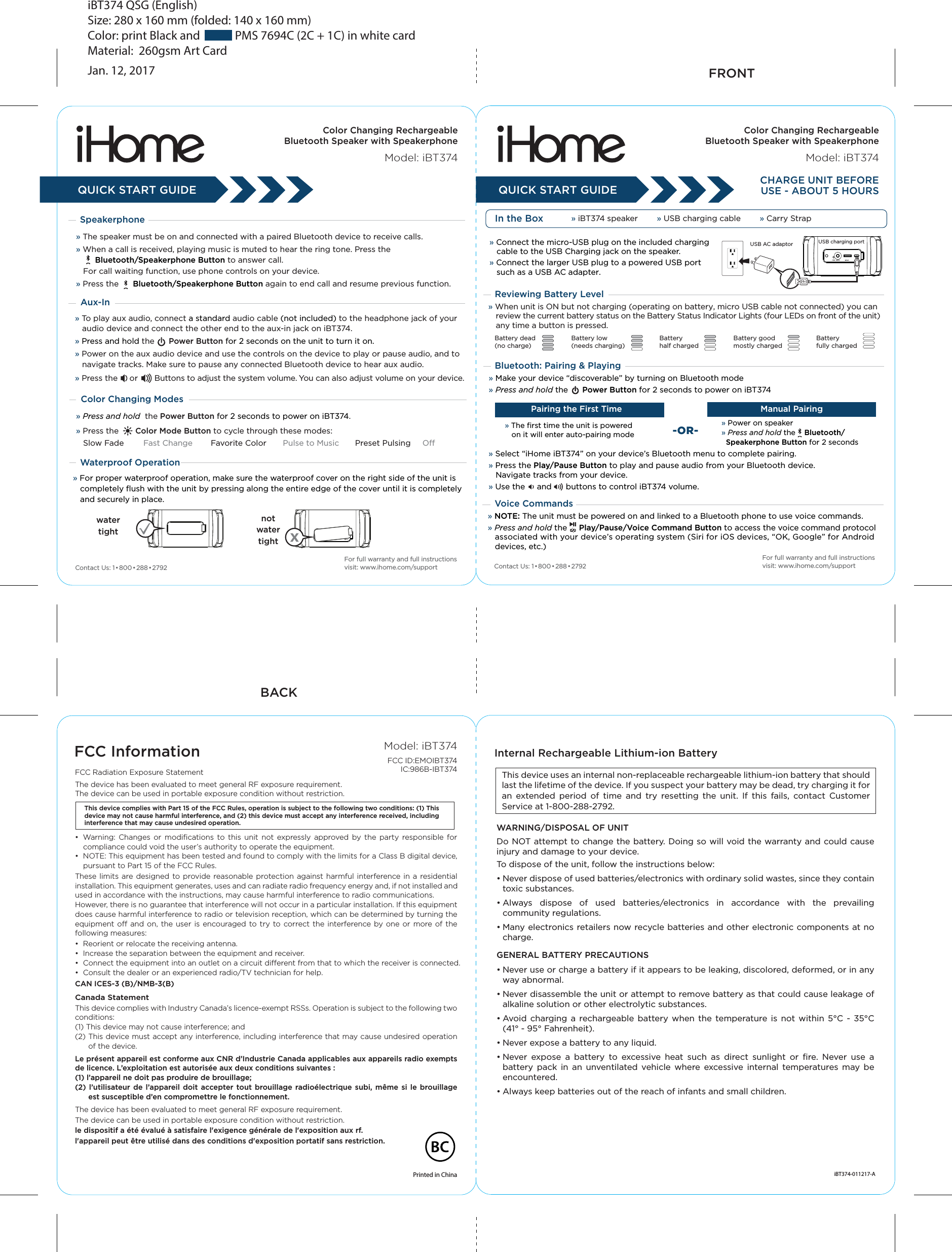 iBT374 QSG (English)Size: 280 x 160 mm (folded: 140 x 160 mm) Color: print Black and             PMS 7694C (2C + 1C) in white cardMaterial:  260gsm Art CardJan. 12, 2017CHARGE UNIT BEFOREUSE - ABOUT 5 HOURSIn the Box » iBT374 speaker        » USB charging cable        » Carry StrapFRONTBACK» Connect the micro-USB plug on the included charging    cable to the USB Charging jack on the speaker.» Connect the larger USB plug to a powered USB port    such as a USB AC adapter. USB AC adaptor Bluetooth: Pairing &amp; PlayingReviewing Battery Level» Make your device “discoverable” by turning on Bluetooth mode» Press and hold the      Power Button for 2 seconds to power on iBT374» Select “iHome iBT374” on your device’s Bluetooth menu to complete pairing.» Press the Play/Pause Button to play and pause audio from your Bluetooth device.    Navigate tracks from your device.» Use the     and      buttons to control iBT374 volume.» The first time the unit is powered    on it will enter auto-pairing mode» Power on speaker» Press and hold the    Bluetooth/  Speakerphone Button for 2 secondsPairing the First Time Manual Pairing-OR-Voice Commands » NOTE: The unit must be powered on and linked to a Bluetooth phone to use voice commands. » Press and hold the     Play/Pause/Voice Command Button to access the voice command protocol    associated with your device’s operating system (Siri for iOS devices, “OK, Google” for Android    devices, etc.)Battery dead(no charge)Battery low(needs charging)Batteryhalf chargedBattery goodmostly chargedBatteryfully charged» When unit is ON but not charging (operating on battery, micro USB cable not connected) you can review the current battery status on the Battery Status Indicator Lights (four LEDs on front of the unit) any time a button is pressed.USB charging portColor Changing RechargeableBluetooth Speaker with SpeakerphoneModel: iBT374Color Changing RechargeableBluetooth Speaker with SpeakerphoneModel: iBT374» To play aux audio, connect a standard audio cable (not included) to the headphone jack of your    audio device and connect the other end to the aux-in jack on iBT374. » Press and hold the      Power Button for 2 seconds on the unit to turn it on.» Power on the aux audio device and use the controls on the device to play or pause audio, and to    navigate tracks. Make sure to pause any connected Bluetooth device to hear aux audio. » Press the     or       Buttons to adjust the system volume. You can also adjust volume on your device. QUICK START GUIDE QUICK START GUIDESpeakerphone» The speaker must be on and connected with a paired Bluetooth device to receive calls.» When a call is received, playing music is muted to hear the ring tone. Press the         Bluetooth/Speakerphone Button to answer call.   For call waiting function, use phone controls on your device. » Press the      Bluetooth/Speakerphone Button again to end call and resume previous function.FCC InformationThis device complies with Part 15 of the FCC Rules, operation is subject to the following two conditions: (1) This device may not cause harmful interference, and (2) this device must accept any interference received, including interference that may cause undesired operation.FCC Radiation Exposure Statement The device has been evaluated to meet general RF exposure requirement. The device can be used in portable exposure condition without restriction.•  Warning:  Changes  or  modifications  to  this  unit  not  expressly  approved  by  the  party  responsible  for compliance could void the user’s authority to operate the equipment.•  NOTE: This equipment has been tested and found to comply with the limits for a Class B digital device, pursuant to Part 15 of the FCC Rules.These limits are designed  to  provide reasonable protection against harmful  interference in a residential installation. This equipment generates, uses and can radiate radio frequency energy and, if not installed and used in accordance with the instructions, may cause harmful interference to radio communications.However, there is no guarantee that interference will not occur in a particular installation. If this equipment does cause harmful interference to radio or television reception, which can be determined by turning the equipment off  and on, the  user  is encouraged to try to correct the interference by one or  more of  the following measures:•  Reorient or relocate the receiving antenna.•  Increase the separation between the equipment and receiver.•  Connect the equipment into an outlet on a circuit different from that to which the receiver is connected.•  Consult the dealer or an experienced radio/TV technician for help.CAN ICES-3 (B)/NMB-3(B)Canada StatementThis device complies with Industry Canada’s licence-exempt RSSs. Operation is subject to the following two conditions: (1) This device may not cause interference; and (2) This device must accept any interference, including interference that may cause undesired operation       of the device. Le présent appareil est conforme aux CNR d’Industrie Canada applicables aux appareils radio exempts de licence. L’exploitation est autorisée aux deux conditions suivantes : (1) l’appareil ne doit pas produire de brouillage; (2) l’utilisateur  de  l’appareil  doit  accepter tout  brouillage  radioélectrique  subi,  même si  le brouillage       est susceptible d’en compromettre le fonctionnement.The device has been evaluated to meet general RF exposure requirement. The device can be used in portable exposure condition without restriction.le dispositif a été évalué à satisfaire l&apos;exigence générale de l&apos;exposition aux rf.l&apos;appareil peut être utilisé dans des conditions d&apos;exposition portatif sans restriction.Printed in China iBT374-011217-AContact Us: 1• 800•288•2792Color Changing Modes» Press and hold  the Power Button for 2 seconds to power on iBT374.» Press the       Color Mode Button to cycle through these modes:   Slow Fade  Fast Change  Favorite Color    Pulse to Music      Preset Pulsing     OffFor full warranty and full instructions visit: www.ihome.com/supportThis device uses an internal non-replaceable rechargeable lithium-ion battery that should last the lifetime of the device. If you suspect your battery may be dead, try charging it for an  extended  period  of  time  and  try  resetting  the  unit.  If  this  fails,  contact  Customer Service at 1-800-288-2792. WARNING/DISPOSAL OF UNITDo NOT attempt to change the battery. Doing so will void the warranty and could cause injury and damage to your device.To dispose of the unit, follow the instructions below:• Never dispose of used batteries/electronics with ordinary solid wastes, since they contain toxic substances. • Always  dispose  of  used  batteries/electronics  in  accordance  with  the  prevailing community regulations. • Many electronics retailers now recycle batteries and other electronic components at no charge.GENERAL BATTERY PRECAUTIONS• Never use or charge a battery if it appears to be leaking, discolored, deformed, or in any way abnormal.• Never disassemble the unit or attempt to remove battery as that could cause leakage of   alkaline solution or other electrolytic substances.• Avoid  charging a  rechargeable battery  when  the  temperature is not within  5°C  -  35°C   (41° - 95° Fahrenheit).• Never expose a battery to any liquid.• Never  expose  a  battery  to  excessive  heat  such  as  direct  sunlight  or  fire.  Never  use  a battery  pack  in  an  unventilated  vehicle  where  excessive  internal  temperatures  may  be encountered.• Always keep batteries out of the reach of infants and small children.Internal Rechargeable Lithium-ion Battery Aux-In Contact Us: 1• 800•288•2792For full warranty and full instructions visit: www.ihome.com/supportWaterproof Operation» For proper waterproof operation, make sure the waterproof cover on the right side of the unit is    completely flush with the unit by pressing along the entire edge of the cover until it is completely    and securely in place.watertightnotwatertightModel: iBT374FCC ID:EMOIBT374   IC:986B-IBT374