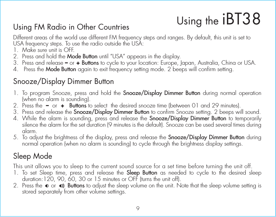 Using FM Radio in Other CountriesDifferent areas of the world use different FM frequency steps and ranges. By default, this unit is set to USA frequency steps. To use the radio outside the USA:1.  Make sure unit is OFF.2.  Press and hold the Mode Button until “USA” appears in the display.3.  Press and release – or + Buttons to cycle to your location: Europe, Japan, Australia, China or USA.4.   Press the Mode Button again to exit frequency setting mode. 2 beeps will confirm setting. Snooze/Display Dimmer Button1.  To program Snooze, press and hold the Snooze/Display Dimmer Button during normal operation (when no alarm is sounding).2.  Press the  –  or  +   Buttons to select  the desired snooze time (between 01 and 29 minutes).3.  Press and release the Snooze/Display Dimmer Button to confirm Snooze setting. 2 beeps will sound. 4.  While the alarm is sounding, press and release the Snooze/Display Dimmer Button to temporarily silence the alarm for the set duration (9 minutes is the default). Snooze can be used several times during alarm.5.  To adjust the brightness of the display, press and release the Snooze/Display Dimmer Button during normal operation (when no alarm is sounding) to cycle through the brightness display settings.Sleep ModeThis unit allows you to sleep to the current sound source for a set time before turning the unit off.1. To set Sleep time, press and release the Sleep Button as needed to cycle to the desired sleep  duration:120, 90, 60, 30 or 15 minutes or OFF (turns the unit off).2. Press the     or       Buttons to adjust the sleep volume on the unit. Note that the sleep volume setting is stored separately from other volume settings.9Using the iBT38