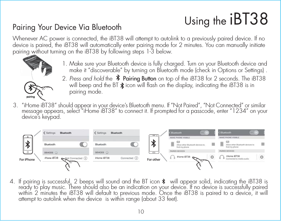 Whenever AC power is connected, the iBT38 will attempt to autolink to a previously paired device. If no device is paired, the iBT38 will automatically enter pairing mode for 2 minutes. You can manually initiate pairing without turning on the iBT38 by following steps 1-3 below. 1.  Make sure your Bluetooth device is fully charged. Turn on your Bluetooth device and make it “discoverable” by turning on Bluetooth mode (check in Options or Settings) .2.  Press and hold the      Pairing Button on top of the iBT38 for 2 seconds. The iBT38 will beep and the BT    icon will flash on the display, indicating the iBT38 is in pairing mode. 3.  “iHome iBT38” should appear in your device’s Bluetooth menu. If “Not Paired”, “Not Connected” or similar message appears, select “iHome iBT38” to connect it. If prompted for a passcode, enter “1234” on your device’s keypad.Using the iBT3810g4.  If pairing is successful, 2 beeps will sound and the BT icon     will appear solid, indicating the iBT38 is ready to play music. There should also be an indication on your device. If no device is successfully paired within 2 minutes the iBT38 will default to previous mode. Once the iBT38 is paired to a device, it will attempt to autolink when the device  is within range (about 33 feet). Pairing Your Device Via Bluetooth For iPhoneiHome iBT38 iHome iBT38iHome iBT38 iHome iBT38For other