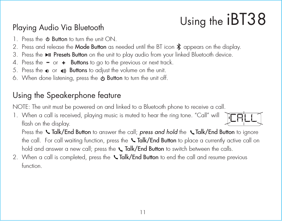 Playing Audio Via Bluetooth 1.  Press the     Button to turn the unit ON.2.  Press and release the Mode Button as needed until the BT icon     appears on the display.3.  Press the      Presets Button on the unit to play audio from your linked Bluetooth device.4.  Press the  –  or  +   Buttons to go to the previous or next track.5.  Press the     or       Buttons to adjust the volume on the unit.6.  When done listening, press the     Button to turn the unit off.Using the Speakerphone featureNOTE: The unit must be powered on and linked to a Bluetooth phone to receive a call.1.  When a call is received, playing music is muted to hear the ring tone. “Call” will flash on the display.  Press the     Talk/End Button to answer the call; press and hold the     Talk/End Button to ignore the call.  For call waiting function, press the     Talk/End Button to place a currently active call on hold and answer a new call; press the     Talk/End Button to switch between the calls.2.  When a call is completed, press the     Talk/End Button to end the call and resume previous function. 11Using the iBT38