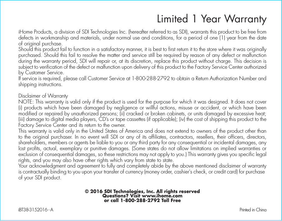 Limited 1 Year WarrantyiHome Products, a division of SDI Technologies Inc. (hereafter referred to as SDI), warrants this product to be free from defects in workmanship and materials, under normal use and conditions, for a period of one (1) year from the date of original purchase.Should this product fail to function in a satisfactory manner, it is best to first return it to the store where it was originally purchased. Should this fail to resolve the matter and service still be required by reason of any defect or malfunction during the warranty period, SDI will repair or, at its discretion, replace this product without charge. This decision is subject to verification of the defect or malfunction upon delivery of this product to the Factory Service Center authorized by Customer Service.If service is required, please call Customer Service at 1-800-288-2792 to obtain a Return Authorization Number and shipping instructions. Disclaimer of WarrantyNOTE: This warranty is valid only if the product is used for the purpose for which it was designed. It does not cover (i) products which have been damaged by negligence or willful actions, misuse or accident, or which have been modified or repaired by unauthorized persons; (ii) cracked or broken cabinets, or units damaged by excessive heat; (iii) damage to digital media players, CD’s or tape cassettes (if applicable); (iv) the cost of shipping this product to the Factory Service Center and its return to the owner.This warranty is valid only in the United States of America and does not extend to owners of the product other than to the original purchaser. In no event will SDI or any of its affiliates, contractors, resellers, their officers, directors, shareholders, members or agents be liable to you or any third party for any consequential or incidental damages, any lost profits, actual, exemplary or punitive damages. (Some states do not allow limitations on implied warranties or exclusion of consequential damages, so these restrictions may not apply to you.) This warranty gives you specific legal rights, and you may also have other rights which vary from state to state.Your acknowledgment and agreement to fully and completely abide by the above mentioned disclaimer of warranty is contractually binding to you upon your transfer of currency (money order, cashier&apos;s check, or credit card) for purchase of your SDI product.© 2016 SDI Technologies, Inc. All rights reservedQuestions? Visit www.ihome.comor call 1-800-288-2792 Toll FreeiBT38-3152016 - A                                               Printed in China