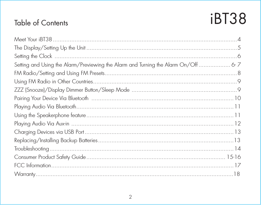 iBT38Table of Contents2Meet Your iBT38 ..............................................................................................................4The Display/Setting Up the Unit ..........................................................................................5Setting the Clock  .............................................................................................................6Setting and Using the Alarm/Previewing the Alarm and Turning the Alarm On/Off ................... 6- 7FM Radio/Setting and Using FM Presets...............................................................................8Using FM Radio in Other Countries......................................................................................9ZZZ (Snooze)/Display Dimmer Button/Sleep Mode ...............................................................9Pairing Your Device Via Bluetooth  .....................................................................................10Playing Audio Via Bluetooth..............................................................................................11Using the Speakerphone feature........................................................................................11Playing Audio Via Aux-in .................................................................................................12Charging Devices via USB Port .........................................................................................13Replacing/Installing Backup Batteries.................................................................................13Consumer Product Safety Guide................................................................................... 15-16Troubleshooting..............................................................................................................14FCC Information.............................................................................................................17Warranty......................................................................................................................18