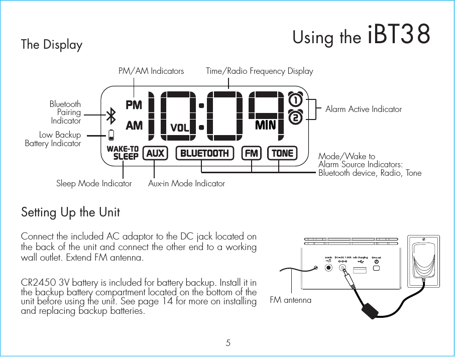 The DisplaySetting Up the UnitConnect the included AC adaptor to the DC jack located on the back of the unit and connect the other end to a working wall outlet. Extend FM antenna. CR2450 3V battery is included for battery backup. Install it in the backup battery compartment located on the bottom of the unit before using the unit. See page 14 for more on installing and replacing backup batteries.5Alarm Active IndicatorAux-in Mode IndicatorSleep Mode IndicatorBluetoothPairingIndicatorPM/AM IndicatorsMode/Wake to Alarm Source Indicators:Bluetooth device, Radio, ToneTime/Radio Frequency DisplayLow BackupBattery IndicatorUsing the iBT38FM antennaRESETRESETTESTTEST