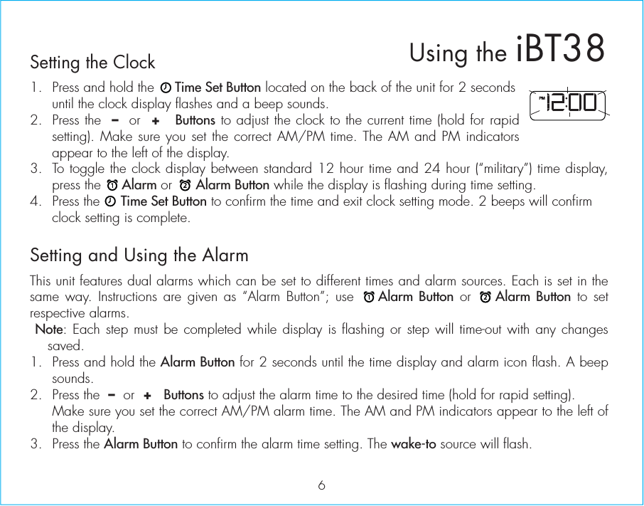 6Setting the Clock1.  Press and hold the     Time Set Button located on the back of the unit for 2 seconds until the clock display flashes and a beep sounds.2.  Press the  –  or  +   Buttons to adjust the clock to the current time (hold for rapid setting). Make sure you set the correct AM/PM time. The AM and PM indicators appear to the left of the display. 3.  To toggle the clock display between standard 12 hour time and 24 hour (“military”) time display, press the     Alarm or      Alarm Button while the display is flashing during time setting.4.  Press the     Time Set Button to confirm the time and exit clock setting mode. 2 beeps will confirm clock setting is complete. Setting and Using the AlarmThis unit features dual alarms which can be set to different times and alarm sources. Each is set in the same way. Instructions are given as “Alarm Button”; use    Alarm Button or    Alarm Button to set respective alarms. Note: Each step must be completed while display is flashing or step will time-out with any changes saved.1.  Press and hold the Alarm Button for 2 seconds until the time display and alarm icon flash. A beep sounds.2.  Press the  –  or  +   Buttons to adjust the alarm time to the desired time (hold for rapid setting).  Make sure you set the correct AM/PM alarm time. The AM and PM indicators appear to the left of the display. 3. Press the Alarm Button to confirm the alarm time setting. The wake-to source will flash.Using the iBT38