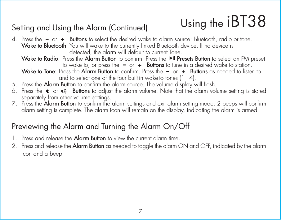 7Setting and Using the Alarm (Continued)4.  Press the  –  or  +   Buttons to select the desired wake to alarm source: Bluetooth, radio or tone. Wake to Bluetooth: You will wake to the currently linked Bluetooth device. If no device is           detected, the alarm will default to current Tone. Wake to Radio: Press the Alarm Button to confirm. Press the      Presets Button to select an FM preset       to wake to, or press the  –  or  +   Buttons to tune in a desired wake to station. Wake to Tone: Press the Alarm Button to confirm. Press the  –  or  +   Buttons as needed to listen to     and to select one of the four built-in wake-to tones (1 - 4).5. Press the Alarm Button to confirm the alarm source. The volume display will flash. 6. Press the     or       Buttons to adjust the alarm volume. Note that the alarm volume setting is stored separately from other volume settings.7. Press the Alarm Button to confirm the alarm settings and exit alarm setting mode. 2 beeps will confirm alarm setting is complete. The alarm icon will remain on the display, indicating the alarm is armed.Previewing the Alarm and Turning the Alarm On/Off1.  Press and release the Alarm Button to view the current alarm time.2.  Press and release the Alarm Button as needed to toggle the alarm ON and OFF, indicated by the alarm icon and a beep.Using the iBT38