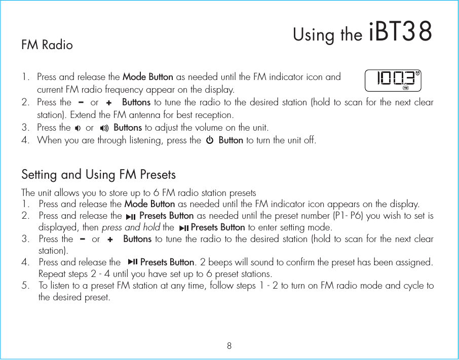 FM Radio1.  Press and release the Mode Button as needed until the FM indicator icon and current FM radio frequency appear on the display.2. Press the  –  or  +   Buttons to tune the radio to the desired station (hold to scan for the next clear station). Extend the FM antenna for best reception.3.  Press the     or       Buttons to adjust the volume on the unit. 4.  When you are through listening, press the      Button to turn the unit off. Setting and Using FM PresetsThe unit allows you to store up to 6 FM radio station presets1.  Press and release the Mode Button as needed until the FM indicator icon appears on the display.2.  Press and release the      Presets Button as needed until the preset number (P1- P6) you wish to set is displayed, then press and hold the      Presets Button to enter setting mode.3.  Press the  –  or  +   Buttons to tune the radio to the desired station (hold to scan for the next clear station).4. Press and release the        Presets Button. 2 beeps will sound to confirm the preset has been assigned. Repeat steps 2 - 4 until you have set up to 6 preset stations.5.  To listen to a preset FM station at any time, follow steps 1 - 2 to turn on FM radio mode and cycle to the desired preset. 8Using the iBT38