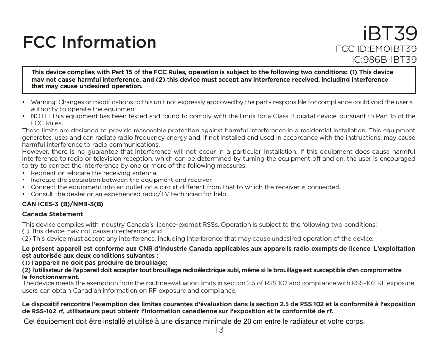 iBT39FCC InformationThis device complies with Part 15 of the FCC Rules, operation is subject to the following two conditions: (1) This device may not cause harmful interference, and (2) this device must accept any interference received, including interference that may cause undesired operation.•  Warning: Changes or modiﬁcations to this unit not expressly approved by the party responsible for compliance could void the user’s authority to operate the equipment.•  NOTE: This equipment has been tested and found to comply with the limits for a Class B digital device, pursuant to Part 15 of the FCC Rules.These limits are designed to provide reasonable protection against harmful interference in a residential installation. This equipment generates, uses and can radiate radio frequency energy and, if not installed and used in accordance with the instructions, may cause harmful interference to radio communications.However, there is no guarantee that interference will not occur in a particular installation. If this equipment does cause harmful interference to radio or television reception, which can be determined by turning the equipment o and on, the user is encouraged to try to correct the interference by one or more of the following measures:•  Reorient or relocate the receiving antenna.•  Increase the separation between the equipment and receiver.•  Connect the equipment into an outlet on a circuit dierent from that to which the receiver is connected.•  Consult the dealer or an experienced radio/TV technician for help.CAN ICES-3 (B)/NMB-3(B)Canada StatementThis device complies with Industry Canada’s licence-exempt RSSs. Operation is subject to the following two conditions: (1) This device may not cause interference; and (2) This device must accept any interference, including interference that may cause undesired operation of the device. Le présent appareil est conforme aux CNR d’Industrie Canada applicables aux appareils radio exempts de licence. L’exploitation est autorisée aux deux conditions suivantes : (1) l’appareil ne doit pas produire de brouillage; (2) l’utilisateur de l’appareil doit accepter tout brouillage radioélectrique subi, même si le brouillage est susceptible d’en compromettre le fonctionnement.The device meets the exemption from the routine evaluation limits in section 2.5 of RSS 102 and compliance with RSS-102 RF exposure, users can obtain Canadian information on RF exposure and compliance.Le dispositif rencontre l&apos;exemption des limites courantes d&apos;évaluation dans la section 2.5 de RSS 102 et la conformité à l&apos;exposition de RSS-102 rf, utilisateurs peut obtenir l&apos;information canadienne sur l&apos;exposition et la conformité de rf.FCC ID:EMOIBT39   IC:986B-IBT3913  Cet équipement doit être installé et utilisé à une distance minimale de 20 cm entre le radiateur et votre corps.
