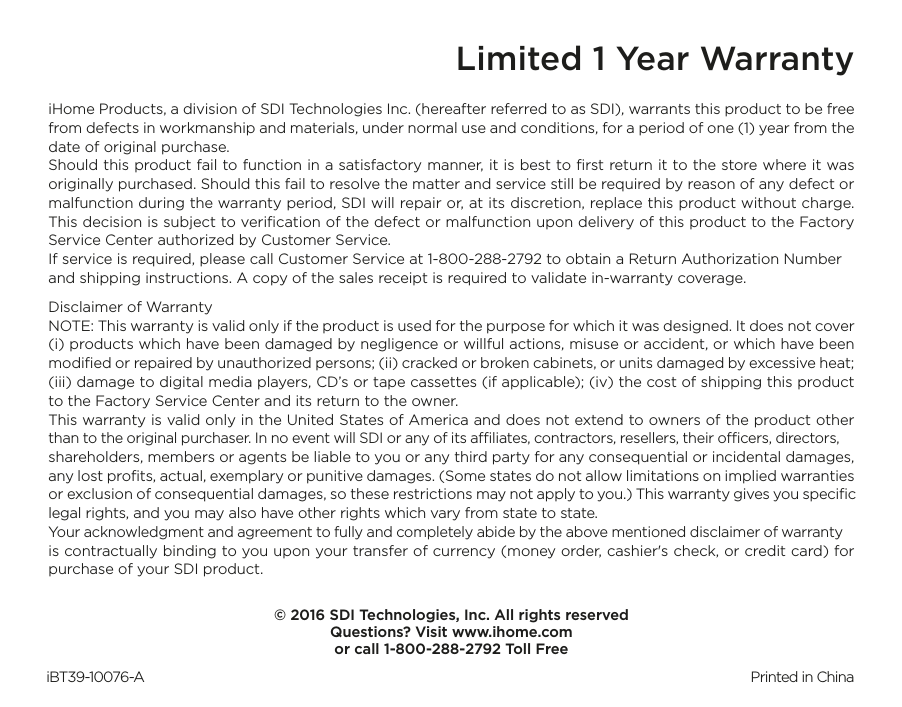 Limited 1 Year WarrantyiHome Products, a division of SDI Technologies Inc. (hereafter referred to as SDI), warrants this product to be free from defects in workmanship and materials, under normal use and conditions, for a period of one (1) year from the date of original purchase.Should this product fail to function in a satisfactory manner, it is best to ﬁrst return it to the store where it was originally purchased. Should this fail to resolve the matter and service still be required by reason of any defect or malfunction during the warranty period, SDI will repair or, at its discretion, replace this product without charge. This decision is subject to veriﬁcation of the defect or malfunction upon delivery of this product to the Factory Service Center authorized by Customer Service.If service is required, please call Customer Service at 1-800-288-2792 to obtain a Return Authorization Number and shipping instructions. A copy of the sales receipt is required to validate in-warranty coverage. Disclaimer of WarrantyNOTE: This warranty is valid only if the product is used for the purpose for which it was designed. It does not cover (i) products which have been damaged by negligence or willful actions, misuse or accident, or which have been modiﬁed or repaired by unauthorized persons; (ii) cracked or broken cabinets, or units damaged by excessive heat; (iii) damage to digital media players, CD’s or tape cassettes (if applicable); (iv) the cost of shipping this product to the Factory Service Center and its return to the owner.This warranty is valid only in the United States of America and does not extend to owners of the product other than to the original purchaser. In no event will SDI or any of its aliates, contractors, resellers, their ocers, directors, shareholders, members or agents be liable to you or any third party for any consequential or incidental damages, any lost proﬁts, actual, exemplary or punitive damages. (Some states do not allow limitations on implied warranties or exclusion of consequential damages, so these restrictions may not apply to you.) This warranty gives you speciﬁc legal rights, and you may also have other rights which vary from state to state.Your acknowledgment and agreement to fully and completely abide by the above mentioned disclaimer of warranty is contractually binding to you upon your transfer of currency (money order, cashier&apos;s check, or credit card) for purchase of your SDI product.© 2016 SDI Technologies, Inc. All rights reservedQuestions? Visit www.ihome.comor call 1-800-288-2792 Toll FreeiBT39-10076-A                                                Printed in China