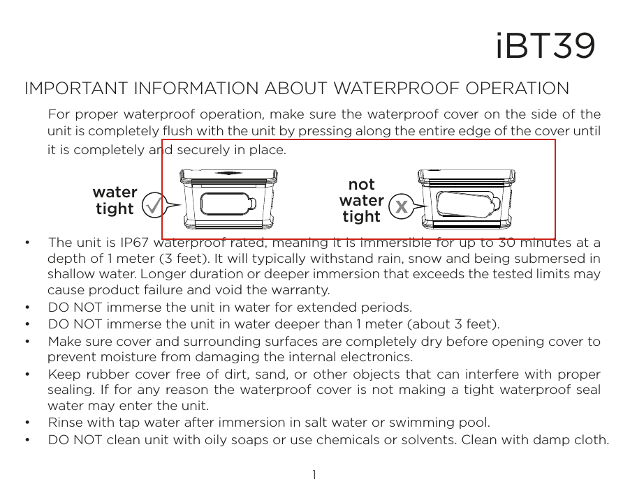 1iBT39IMPORTANT INFORMATION ABOUT WATERPROOF OPERATION  For proper waterproof operation, make sure the waterproof cover on the side of the unit is completely ﬂush with the unit by pressing along the entire edge of the cover until it is completely and securely in place. •  The unit is IP67 waterproof rated, meaning it is immersible for up to 30 minutes at a depth of 1 meter (3 feet). It will typically withstand rain, snow and being submersed in shallow water. Longer duration or deeper immersion that exceeds the tested limits may cause product failure and void the warranty.•  DO NOT immerse the unit in water for extended periods. •  DO NOT immerse the unit in water deeper than 1 meter (about 3 feet).•  Make sure cover and surrounding surfaces are completely dry before opening cover to prevent moisture from damaging the internal electronics.•  Keep rubber cover free of dirt, sand, or other objects that can interfere with proper sealing. If for any reason the waterproof cover is not making a tight waterproof seal water may enter the unit.•  Rinse with tap water after immersion in salt water or swimming pool.•  DO NOT clean unit with oily soaps or use chemicals or solvents. Clean with damp cloth.watertightnotwatertight