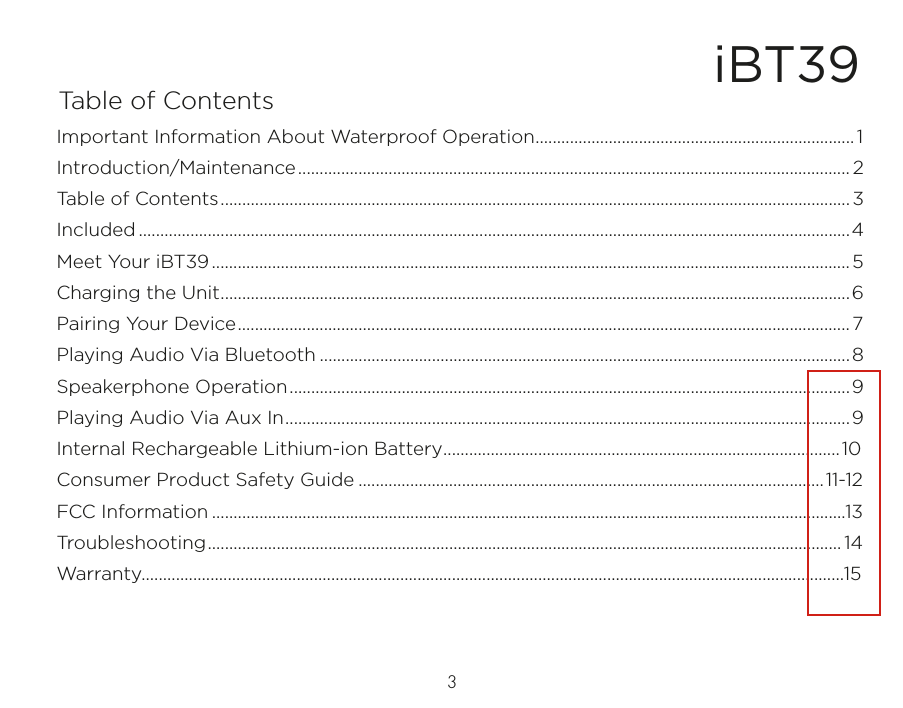 iBT39Table of Contents3Important Information About Waterproof Operation..........................................................................1Introduction/Maintenance................................................................................................................................ 2Table of Contents..................................................................................................................................................3Included .....................................................................................................................................................................4Meet Your iBT39.................................................................................................................................................... 5Charging the Unit..................................................................................................................................................6Pairing Your Device.............................................................................................................................................. 7Playing Audio Via Bluetooth ...........................................................................................................................8Speakerphone Operation..................................................................................................................................9Playing Audio Via Aux In...................................................................................................................................9Internal Rechargeable Lithium-ion Battery............................................................................................10Consumer Product Safety Guide ............................................................................................................11-12FCC Information ...................................................................................................................................................13Troubleshooting................................................................................................................................................... 14Warranty...................................................................................................................................................................15
