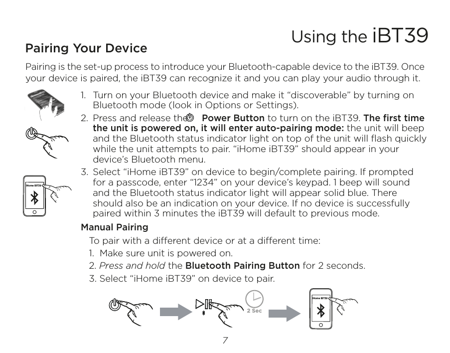 Pairing Your Device  Pairing is the set-up process to introduce your Bluetooth-capable device to the iBT39. Once your device is paired, the iBT39 can recognize it and you can play your audio through it. 1.  Turn on your Bluetooth device and make it “discoverable” by turning on Bluetooth mode (look in Options or Settings).2.  Press and release the     Power Button to turn on the iBT39. The ﬁrst time the unit is powered on, it will enter auto-pairing mode: the unit will beep and the Bluetooth status indicator light on top of the unit will ﬂash quickly while the unit attempts to pair. “iHome iBT39” should appear in your device’s Bluetooth menu.3.  Select “iHome iBT39” on device to begin/complete pairing. If prompted for a passcode, enter “1234” on your device’s keypad. 1 beep will sound and the Bluetooth status indicator light will appear solid blue. There should also be an indication on your device. If no device is successfully paired within 3 minutes the iBT39 will default to previous mode.Manual Pairing   To pair with a dierent device or at a dierent time:   1.  Make sure unit is powered on.  2. Press and hold the Bluetooth Pairing Button for 2 seconds.   3. Select “iHome iBT39” on device to pair.Using the iBT397iHome iBT39iHome iBT392 Sec