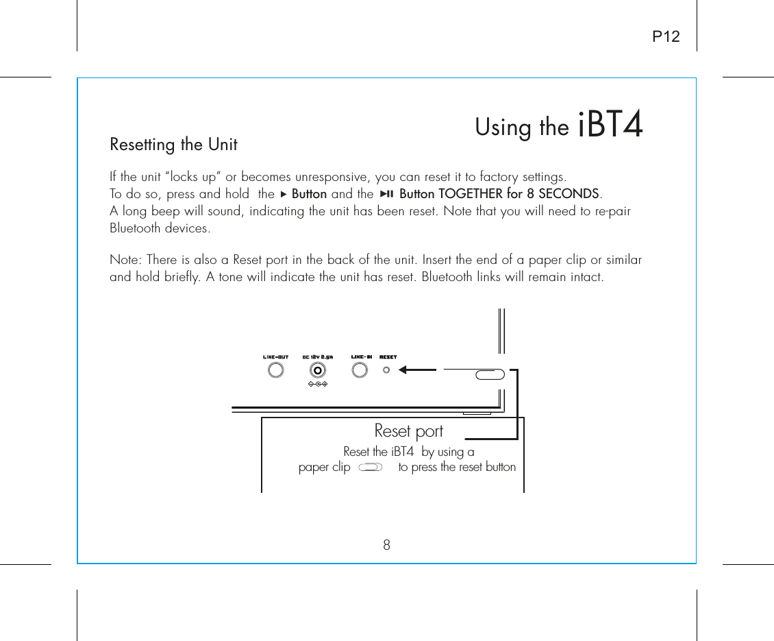 Resetting the UnitIf the unit “locks up” or becomes unresponsive, you can reset it to factory settings. To do so, press and hold  the    Button and the      Button TOGETHER for 8 SECONDS. A long beep will sound, indicating the unit has been reset. Note that you will need to re-pair Bluetooth devices.Note: There is also a Reset port in the back of the unit. Insert the end of a paper clip or similar and hold briefly. A tone will indicate the unit has reset. Bluetooth links will remain intact.iBT4Using the8P12Reset the iBT4  by using apaper clip             to press the reset button Reset port 