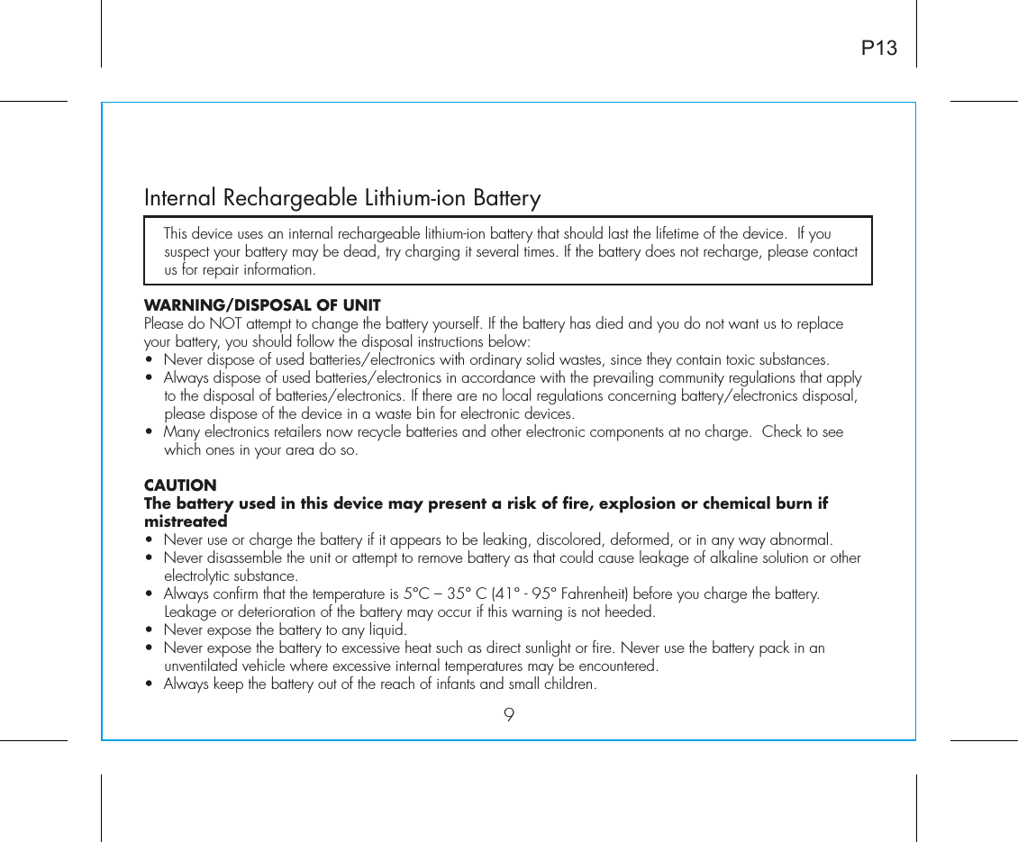 9Internal Rechargeable Lithium-ion Battery   This device uses an internal rechargeable lithium-ion battery that should last the lifetime of the device.  If you suspect your battery may be dead, try charging it several times. If the battery does not recharge, please contact us for repair information. WARNING/DISPOSAL OF UNITPlease do NOT attempt to change the battery yourself. If the battery has died and you do not want us to replace your battery, you should follow the disposal instructions below:•  Never dispose of used batteries/electronics with ordinary solid wastes, since they contain toxic substances. •  Always dispose of used batteries/electronics in accordance with the prevailing community regulations that apply to the disposal of batteries/electronics. If there are no local regulations concerning battery/electronics disposal, please dispose of the device in a waste bin for electronic devices.•  Many electronics retailers now recycle batteries and other electronic components at no charge.  Check to see which ones in your area do so.CAUTIONThe battery used in this device may present a risk of fire, explosion or chemical burn if mistreated•  Never use or charge the battery if it appears to be leaking, discolored, deformed, or in any way abnormal.•  Never disassemble the unit or attempt to remove battery as that could cause leakage of alkaline solution or other electrolytic substance.•  Always confirm that the temperature is 5°C – 35° C (41° - 95° Fahrenheit) before you charge the battery. Leakage or deterioration of the battery may occur if this warning is not heeded.•  Never expose the battery to any liquid.•  Never expose the battery to excessive heat such as direct sunlight or fire. Never use the battery pack in an unventilated vehicle where excessive internal temperatures may be encountered.•  Always keep the battery out of the reach of infants and small children.P13
