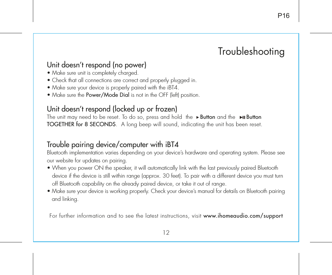 Unit doesn’t respond (no power) • Make sure unit is completely charged. • Check that all connections are correct and properly plugged in. • Make sure your device is properly paired with the iBT4.• Make sure the Power/Mode Dial is not in the OFF (left) position.Unit doesn’t respond (locked up or frozen) The unit may need to be reset. To do so, press and hold  the    Button and the      Button TOGETHER for 8 SECONDS.  A long beep will sound, indicating the unit has been reset.Trouble pairing device/computer with iBT4Bluetooth implementation varies depending on your device’s hardware and operating system. Please see our website for updates on pairing. • When you power ON the speaker, it will automatically link with the last previously paired Bluetooth       device if the device is still within range (approx. 30 feet). To pair with a different device you must turn     off Bluetooth capability on the already paired device, or take it out of range.• Make sure your device is working properly. Check your device’s manual for details on Bluetooth pairing and linking. 12TroubleshootingP16For further information and to see the latest instructions, visit www.ihomeaudio.com/support