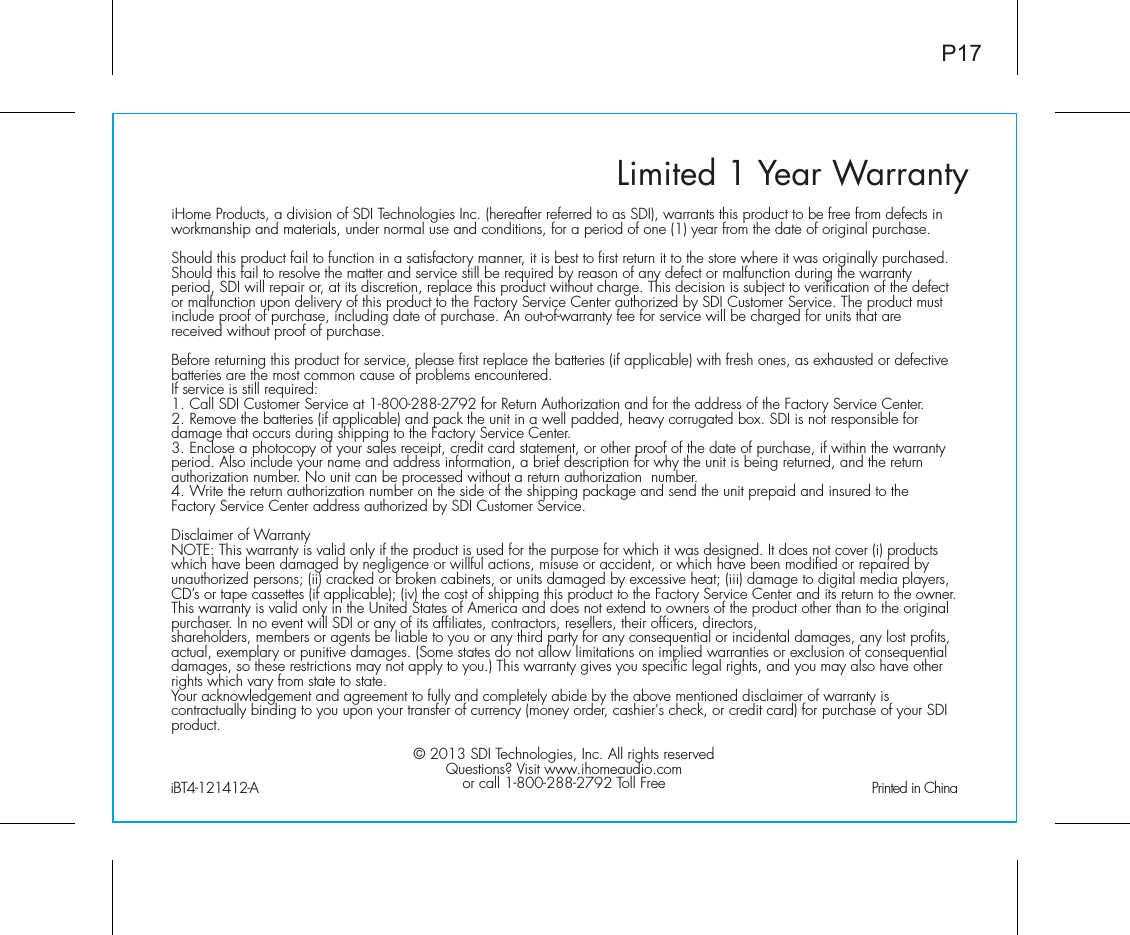 Limited 1 Year WarrantyiHome Products, a division of SDI Technologies Inc. (hereafter referred to as SDI), warrants this product to be free from defects in workmanship and materials, under normal use and conditions, for a period of one (1) year from the date of original purchase.Should this product fail to function in a satisfactory manner, it is best to first return it to the store where it was originally purchased. Should this fail to resolve the matter and service still be required by reason of any defect or malfunction during the warranty period, SDI will repair or, at its discretion, replace this product without charge. This decision is subject to verification of the defect or malfunction upon delivery of this product to the Factory Service Center authorized by SDI Customer Service. The product must include proof of purchase, including date of purchase. An out-of-warranty fee for service will be charged for units that are received without proof of purchase.Before returning this product for service, please first replace the batteries (if applicable) with fresh ones, as exhausted or defective batteries are the most common cause of problems encountered.If service is still required:1. Call SDI Customer Service at 1-800-288-2792 for Return Authorization and for the address of the Factory Service Center. 2. Remove the batteries (if applicable) and pack the unit in a well padded, heavy corrugated box. SDI is not responsible for damage that occurs during shipping to the Factory Service Center.3. Enclose a photocopy of your sales receipt, credit card statement, or other proof of the date of purchase, if within the warranty period. Also include your name and address information, a brief description for why the unit is being returned, and the return authorization number. No unit can be processed without a return authorization  number.4. Write the return authorization number on the side of the shipping package and send the unit prepaid and insured to the Factory Service Center address authorized by SDI Customer Service.Disclaimer of WarrantyNOTE: This warranty is valid only if the product is used for the purpose for which it was designed. It does not cover (i) products which have been damaged by negligence or willful actions, misuse or accident, or which have been modified or repaired by unauthorized persons; (ii) cracked or broken cabinets, or units damaged by excessive heat; (iii) damage to digital media players, CD’s or tape cassettes (if applicable); (iv) the cost of shipping this product to the Factory Service Center and its return to the owner.This warranty is valid only in the United States of America and does not extend to owners of the product other than to the original purchaser. In no event will SDI or any of its affiliates, contractors, resellers, their officers, directors, shareholders, members or agents be liable to you or any third party for any consequential or incidental damages, any lost profits, actual, exemplary or punitive damages. (Some states do not allow limitations on implied warranties or exclusion of consequential damages, so these restrictions may not apply to you.) This warranty gives you specific legal rights, and you may also have other rights which vary from state to state.Your acknowledgement and agreement to fully and completely abide by the above mentioned disclaimer of warranty is contractually binding to you upon your transfer of currency (money order, cashier&apos;s check, or credit card) for purchase of your SDI product.© 2013 SDI Technologies, Inc. All rights reservedQuestions? Visit www.ihomeaudio.comor call 1-800-288-2792 Toll FreeiBT4-121412-A                                                Printed in ChinaP17