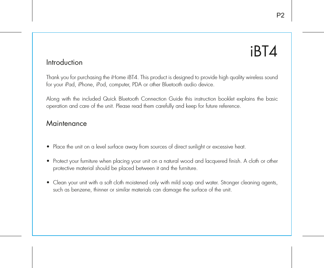 iBT4IntroductionThank you for purchasing the iHome iBT4. This product is designed to provide high quality wireless sound for your iPad, iPhone, iPod, computer, PDA or other Bluetooth audio device. Along with the included Quick Bluetooth Connection Guide this instruction booklet explains the basic operation and care of the unit. Please read them carefully and keep for future reference.Maintenance•  Place the unit on a level surface away from sources of direct sunlight or excessive heat.•  Protect your furniture when placing your unit on a natural wood and lacquered finish. A cloth or other protective material should be placed between it and the furniture.•  Clean your unit with a soft cloth moistened only with mild soap and water. Stronger cleaning agents, such as benzene, thinner or similar materials can damage the surface of the unit.P2