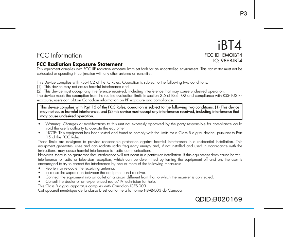 iBT4P3FCC ID: EMOIBT4IC: 986B-IBT4QDID:B020169•  Warning: Changes or modifications to this unit not expressly approved by the party responsible for compliance could void the user’s authority to operate the equipment.•  NOTE: This equipment has been tested and found to comply with the limits for a Class B digital device, pursuant to Part 15 of the FCC Rules.These limits are designed to provide reasonable protection against harmful interference in a residential installation. This equipment generates, uses and can radiate radio frequency energy and, if not installed and used in accordance with the instructions, may cause harmful interference to radio communications.However, there is no guarantee that interference will not occur in a particular installation. If this equipment does cause harmful interference to radio or television reception, which can be determined by turning the equipment off and on, the user is encouraged to try to correct the interference by one or more of the following measures:•  Reorient or relocate the receiving antenna.•   Increase the separation between the equipment and receiver.•  Connect the equipment into an outlet on a circuit different from that to which the receiver is connected.•  Consult the dealer or an experienced radio/TV technician for help.This Class B digital apparatus complies with Canadian ICES-003.Cet appareil numérique de la classe B est conforme à la norme NMB-003 du CanadaThis device complies with Part 15 of the FCC Rules, operation is subject to the following two conditions: (1) This device may not cause harmful interference, and (2) this device must accept any interference received, including interference that may cause undesired operation.FCC InformationFCC Radiation Exposure StatementThis equipment complies with FCC RF radiation exposure limits set forth for an uncontrolled environment. This transmitter must not be co-located or operating in conjunction with any other antenna or transmitter.This Device complies with RSS-102 of the IC Rules; Operation is subject to the following two conditions: (1)  This device may not cause harmful interference and   (2)  This device must accept any interference received, including interference that may cause undesired operation.The device meets the exemption from the routine evaluation limits in section 2.5 of RSS 102 and compliance with RSS-102 RF exposure, users can obtain Canadian information on RF exposure and compliance.   