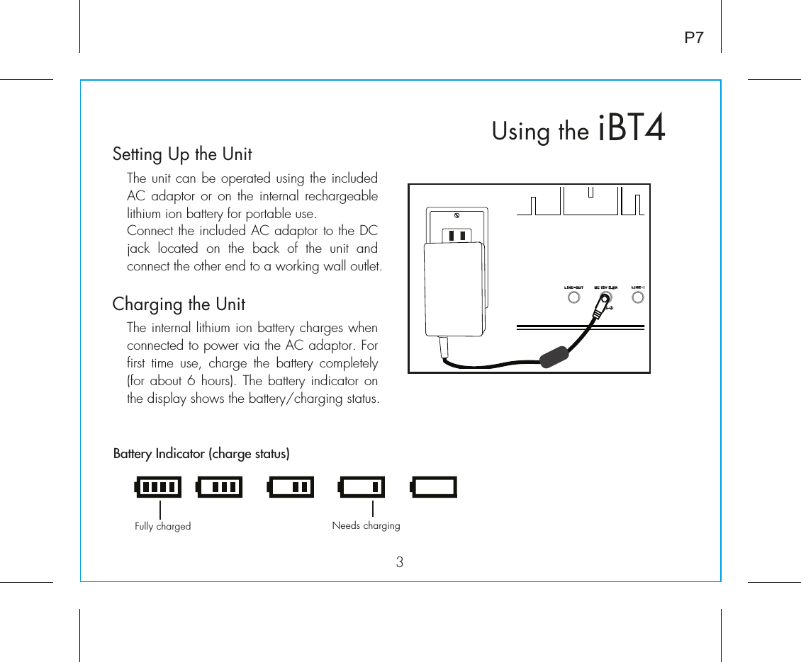 iBT4Using the3P7Fully charged Needs chargingBattery Indicator (charge status)Setting Up the Unit  The unit can be operated using the included AC adaptor or on the internal rechargeable lithium ion battery for portable use.  Connect the included AC adaptor to the DC jack  located  on  the  back  of  the  unit  and connect the other end to a working wall outlet.Charging the UnitThe internal lithium ion battery charges when connected to power via the AC adaptor. For first time use, charge the battery completely (for about  6 hours).  The battery  indicator on the display shows the battery/charging status.RESETRESETTESTTEST