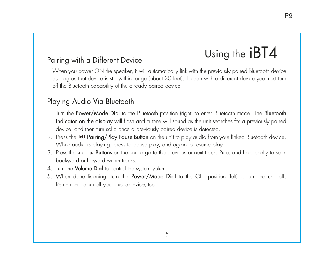 5iBT4Using theP9Pairing with a Different Device  When you power ON the speaker, it will automatically link with the previously paired Bluetooth device as long as that device is still within range (about 30 feet). To pair with a different device you must turn off the Bluetooth capability of the already paired device. Playing Audio Via Bluetooth 1.  Turn the Power/Mode Dial to the Bluetooth position (right) to enter Bluetooth mode. The Bluetooth Indicator on the display will flash and a tone will sound as the unit searches for a previously paired device, and then turn solid once a previously paired device is detected.2.  Press the       Pairing/Play Pause Button on the unit to play audio from your linked Bluetooth device. While audio is playing, press to pause play, and again to resume play.3.  Press the    or     Buttons on the unit to go to the previous or next track. Press and hold briefly to scan backward or forward within tracks.4.  Turn the Volume Dial to control the system volume. 5.  When  done  listening,  turn the Power/Mode Dial  to  the  OFF  position  (left)  to  turn  the  unit  off.  Remember to tun off your audio device, too.