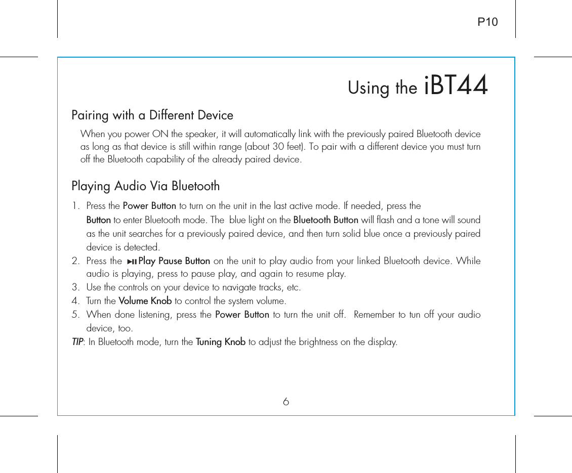 6iBT44Using theP10Pairing with a Different Device  When you power ON the speaker, it will automatically link with the previously paired Bluetooth device as long as that device is still within range (about 30 feet). To pair with a different device you must turn off the Bluetooth capability of the already paired device. Playing Audio Via Bluetooth 1.  Press the Power Button to turn on the unit in the last active mode. If needed, press the                           Button to enter Bluetooth mode. The  blue light on the Bluetooth Button will flash and a tone will sound as the unit searches for a previously paired device, and then turn solid blue once a previously paired device is detected.2.  Press the     Play Pause Button on the unit to play audio from your linked Bluetooth device. While audio is playing, press to pause play, and again to resume play.3.  Use the controls on your device to navigate tracks, etc.4.  Turn the Volume Knob to control the system volume. 5.  When done listening, press the Power Button to turn the unit off.  Remember to tun off your audio device, too.TIP: In Bluetooth mode, turn the Tuning Knob to adjust the brightness on the display.