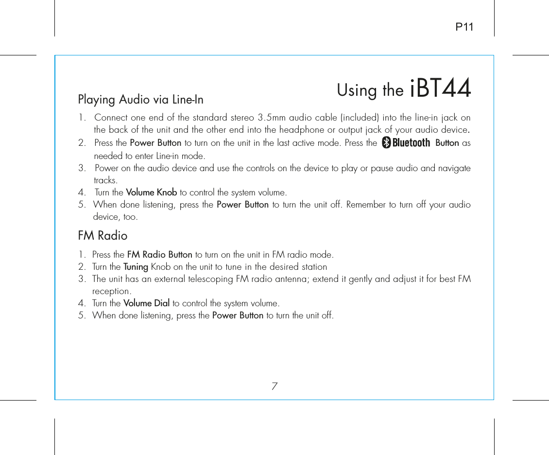 iBT44Using the7Playing Audio via Line-In1.  Connect one end of the standard stereo 3.5mm audio cable (included) into the line-in jack on the back of the unit and the other end into the headphone or output jack of your audio device.  2.   Press the Power Button to turn on the unit in the last active mode. Press the                   Button as needed to enter Line-in mode. 3.   Power on the audio device and use the controls on the device to play or pause audio and navigate tracks. 4.   Turn the Volume Knob to control the system volume.5.  When done listening, press the Power Button to turn the unit off. Remember to turn off your audio device, too.FM Radio1.  Press the FM Radio Button to turn on the unit in FM radio mode.2.  Turn the Tuning Knob on the unit to tune in the desired station 3.  The unit has an external telescoping FM radio antenna; extend it gently and adjust it for best FM reception.4.  Turn the Volume Dial to control the system volume.5.  When done listening, press the Power Button to turn the unit off. P11