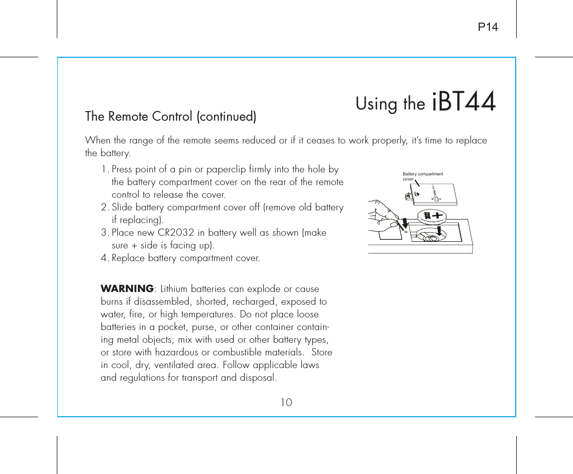 P1410The Remote Control (continued)When the range of the remote seems reduced or if it ceases to work properly, it’s time to replace the battery.iBT44Using theBattery compartmentcover1. Press point of a pin or paperclip firmly into the hole by the battery compartment cover on the rear of the remote control to release the cover.2. Slide battery compartment cover off (remove old battery if replacing).3. Place new CR2032 in battery well as shown (make sure + side is facing up).4. Replace battery compartment cover.WARNING: Lithium batteries can explode or cause burns if disassembled, shorted, recharged, exposed to water, fire, or high temperatures. Do not place loose batteries in a pocket, purse, or other container contain-ing metal objects, mix with used or other battery types, or store with hazardous or combustible materials.  Store in cool, dry, ventilated area. Follow applicable laws and regulations for transport and disposal.