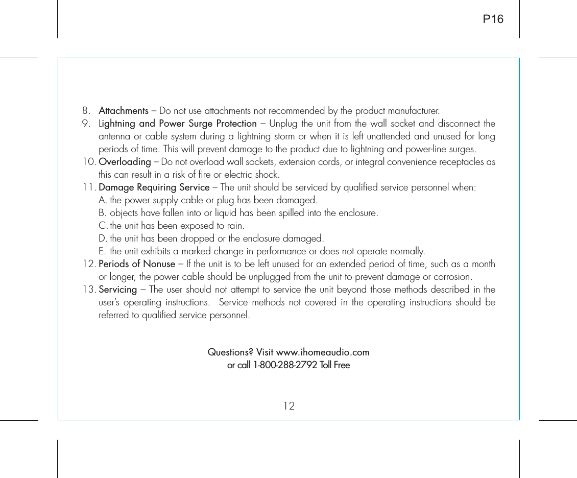 128.   Attachments – Do not use attachments not recommended by the product manufacturer.9.   Lightning and Power Surge Protection – Unplug the unit from the wall socket and disconnect the antenna or cable system during a lightning storm or when it is left unattended and unused for long periods of time. This will prevent damage to the product due to lightning and power-line surges.10. Overloading – Do not overload wall sockets, extension cords, or integral convenience receptacles as this can result in a risk of fire or electric shock.11. Damage Requiring Service – The unit should be serviced by qualified service personnel when:  A. the power supply cable or plug has been damaged.  B. objects have fallen into or liquid has been spilled into the enclosure.  C. the unit has been exposed to rain.  D. the unit has been dropped or the enclosure damaged.  E. the unit exhibits a marked change in performance or does not operate normally.12. Periods of Nonuse – If the unit is to be left unused for an extended period of time, such as a month or longer, the power cable should be unplugged from the unit to prevent damage or corrosion.13. Servicing – The user should not attempt to service the unit beyond those methods described in the user’s operating instructions.  Service methods not covered in the operating instructions should be referred to qualified service personnel. Questions? Visit www.ihomeaudio.comor call 1-800-288-2792 Toll FreeP16