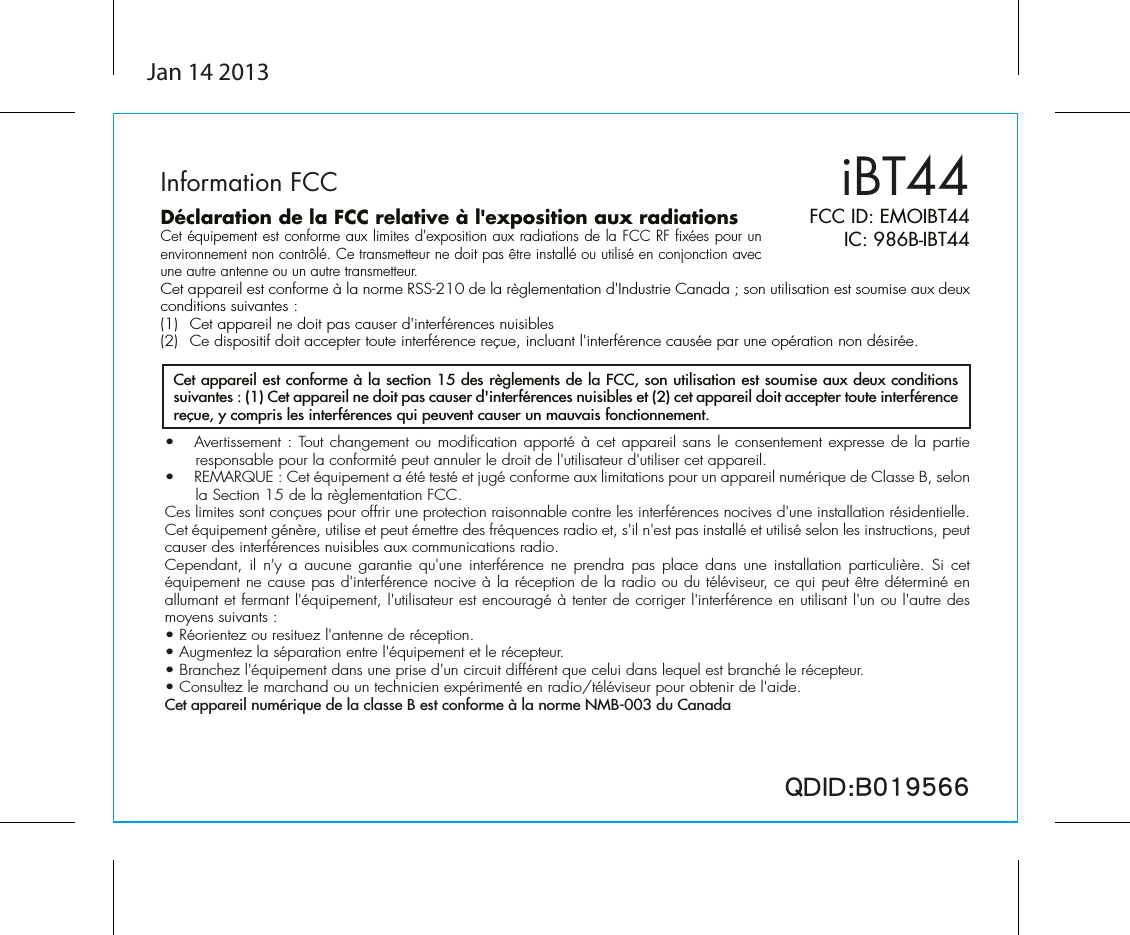 iBT44FCC ID: EMOIBT44IC: 986B-IBT44QDID:B019566•  Avertissement : Tout changement ou modification apporté à cet appareil sans le consentement expresse de la partie responsable pour la conformité peut annuler le droit de l&apos;utilisateur d&apos;utiliser cet appareil.•  REMARQUE : Cet équipement a été testé et jugé conforme aux limitations pour un appareil numérique de Classe B, selon la Section 15 de la règlementation FCC.Ces limites sont conçues pour offrir une protection raisonnable contre les interférences nocives d&apos;une installation résidentielle. Cet équipement génère, utilise et peut émettre des fréquences radio et, s&apos;il n&apos;est pas installé et utilisé selon les instructions, peut causer des interférences nuisibles aux communications radio.Cependant, il n&apos;y  a  aucune garantie  qu&apos;une  interférence  ne prendra pas  place  dans une  installation  particulière.  Si cet équipement ne cause pas d&apos;interférence nocive à la réception de la radio ou du téléviseur, ce qui peut être déterminé en allumant et fermant l&apos;équipement, l&apos;utilisateur est encouragé à tenter de corriger l&apos;interférence en utilisant l&apos;un ou l&apos;autre des moyens suivants :• Réorientez ou resituez l&apos;antenne de réception.• Augmentez la séparation entre l&apos;équipement et le récepteur.• Branchez l&apos;équipement dans une prise d&apos;un circuit différent que celui dans lequel est branché le récepteur.• Consultez le marchand ou un technicien expérimenté en radio/téléviseur pour obtenir de l&apos;aide.Cet appareil numérique de la classe B est conforme à la norme NMB-003 du CanadaCet appareil est conforme à la section 15 des règlements de la FCC, son utilisation est soumise aux deux conditions suivantes : (1) Cet appareil ne doit pas causer d&apos;interférences nuisibles et (2) cet appareil doit accepter toute interférence reçue, y compris les interférences qui peuvent causer un mauvais fonctionnement.Information FCCDéclaration de la FCC relative à l&apos;exposition aux radiationsCet équipement est conforme aux limites d&apos;exposition aux radiations de la FCC RF fixées pour un environnement non contrôlé. Ce transmetteur ne doit pas être installé ou utilisé en conjonction avec une autre antenne ou un autre transmetteur.Cet appareil est conforme à la norme RSS-210 de la règlementation d&apos;Industrie Canada ; son utilisation est soumise aux deux conditions suivantes :(1)  Cet appareil ne doit pas causer d&apos;interférences nuisibles(2)  Ce dispositif doit accepter toute interférence reçue, incluant l&apos;interférence causée par une opération non désirée.Jan 14 2013