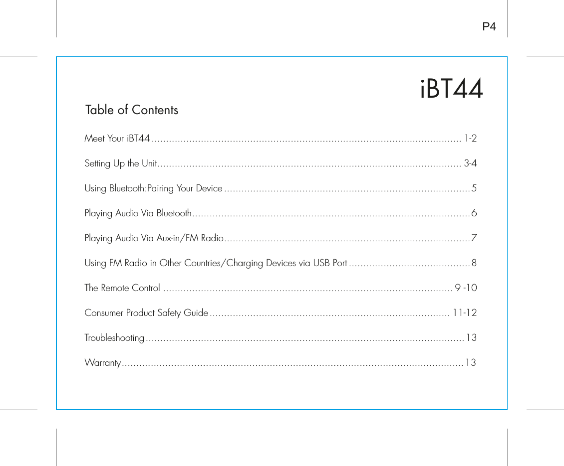 iBT44Table of ContentsMeet Your iBT44........................................................................................................... 1-2Setting Up the Unit......................................................................................................... 3-4Using Bluetooth:Pairing Your Device .....................................................................................5Playing Audio Via Bluetooth................................................................................................6Playing Audio Via Aux-in/FM Radio.....................................................................................7Using FM Radio in Other Countries/Charging Devices via USB Port ..........................................8The Remote Control .................................................................................................... 9 -10Consumer Product Safety Guide................................................................................... 11-12Troubleshooting..............................................................................................................13Warranty......................................................................................................................13P4