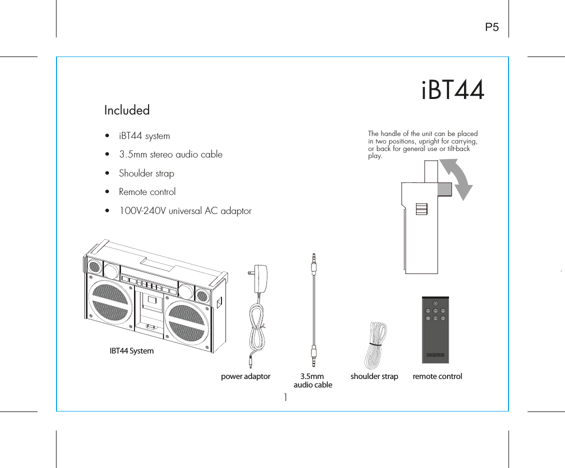 iBT441Included•  iBT44 system•  3.5mm stereo audio cable•  Shoulder strap•  Remote control•  100V-240V universal AC adaptorP5power adaptorIBT44 System3.5mm audio cableshoulder strap remote controlThe handle of the unit can be placed in two positions, upright for carrying, or back for general use or tilt-back play. 