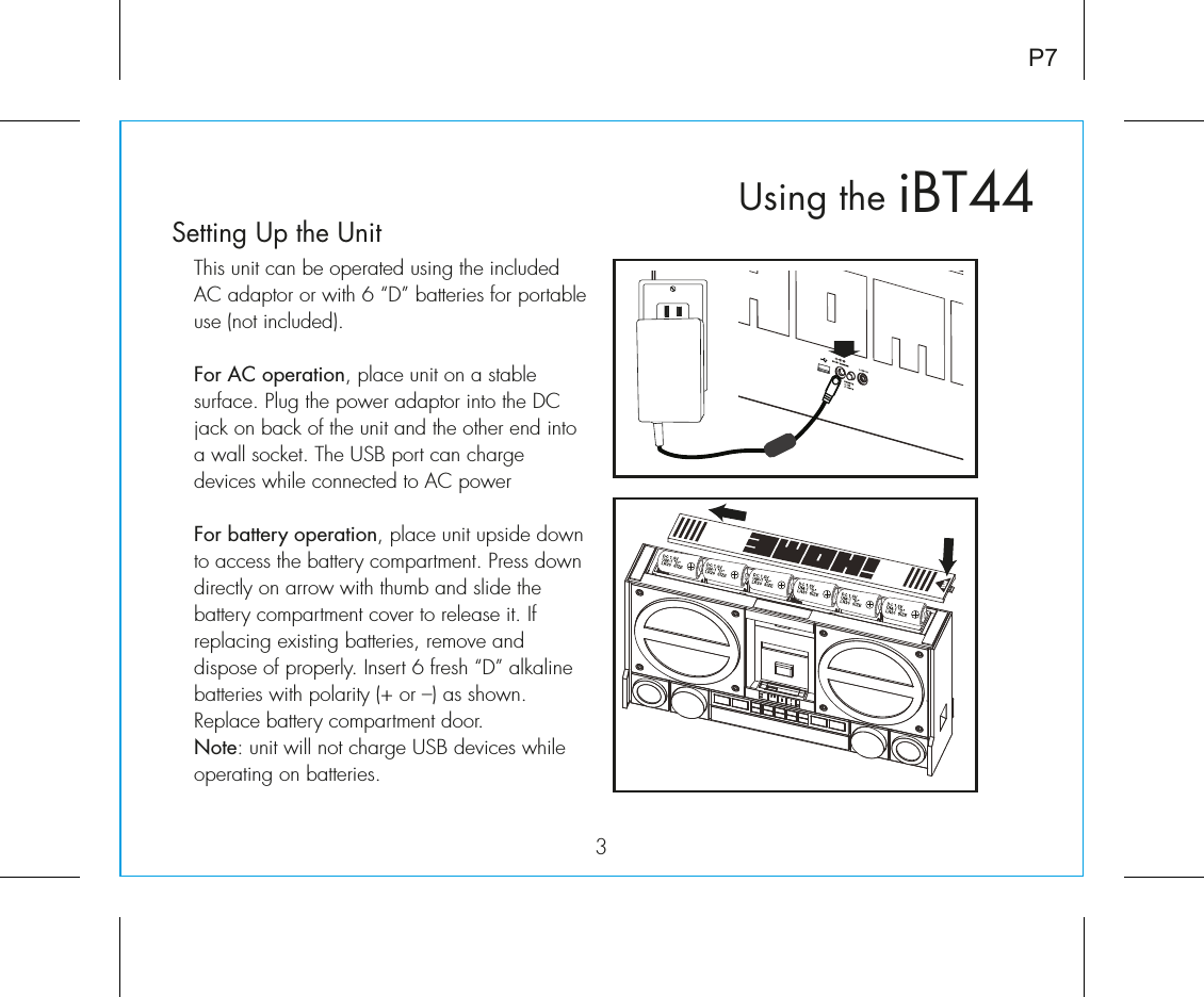 iBT44Using the3P7Setting Up the UnitThis unit can be operated using the included AC adaptor or with 6 “D” batteries for portable use (not included). For AC operation, place unit on a stable surface. Plug the power adaptor into the DC jack on back of the unit and the other end into a wall socket. The USB port can charge devices while connected to AC powerFor battery operation, place unit upside down to access the battery compartment. Press down directly on arrow with thumb and slide the battery compartment cover to release it. If replacing existing batteries, remove and dispose of properly. Insert 6 fresh “D” alkaline batteries with polarity (+ or –) as shown. Replace battery compartment door.Note: unit will not charge USB devices while operating on batteries. RESETRESETTESTTEST