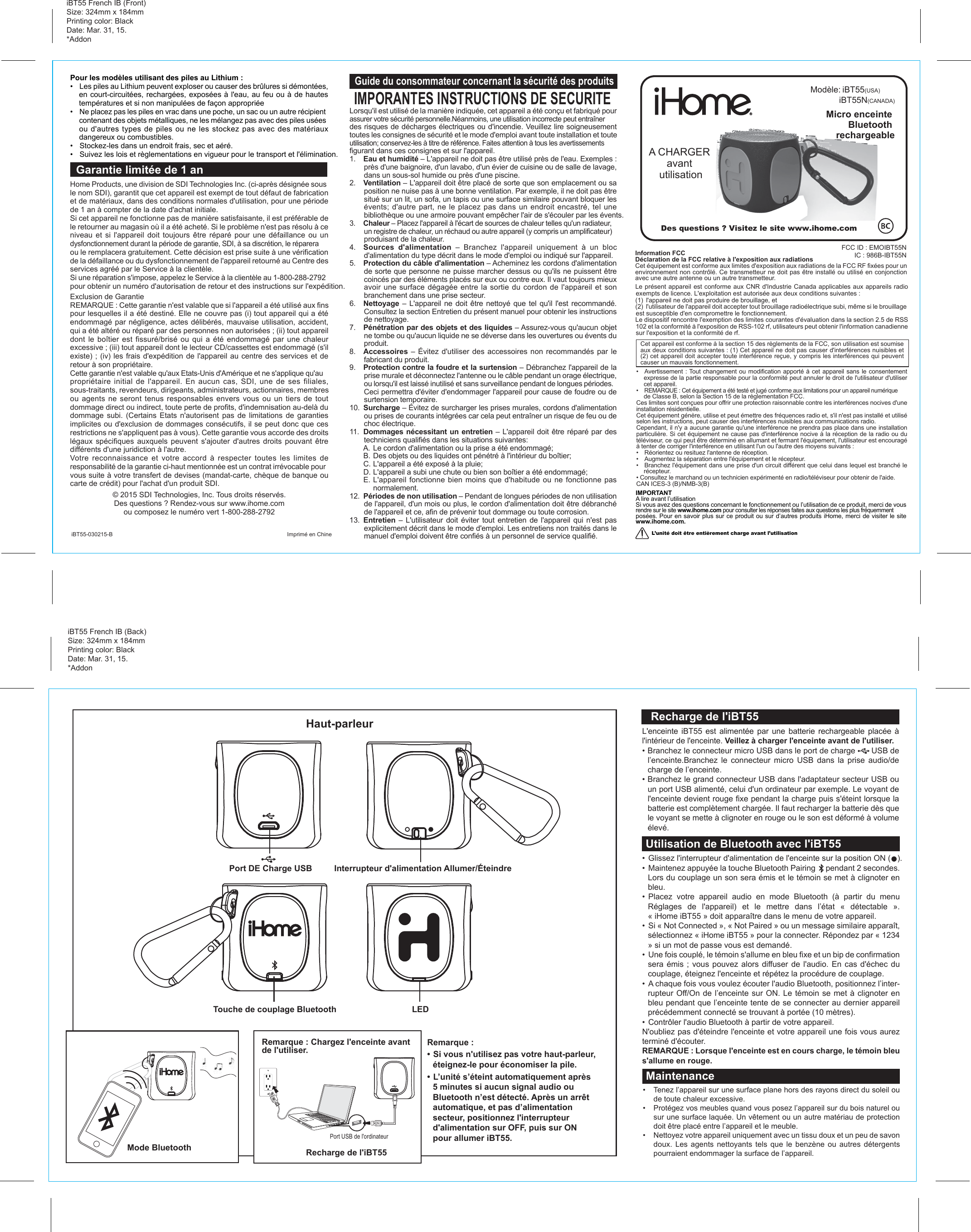 Mode Bluetooth• Glissez l&apos;interrupteur d&apos;alimentation de l&apos;enceinte sur la position ON (   ).•  Maintenez appuyée la touche Bluetooth Pairing     pendant 2 secondes. Lors du couplage un son sera émis et le témoin se met à clignoter en bleu.• Placez votre appareil audio en mode Bluetooth (à partir du menu Réglages  de  l&apos;appareil)  et  le  mettre  dans  l’état  «  détectable  ».                       « iHome iBT55 » doit apparaître dans le menu de votre appareil.•  Si « Not Connected », « Not Paired » ou un message similaire apparaît, sélectionnez « iHome iBT55 » pour la connecter. Répondez par « 1234 » si un mot de passe vous est demandé.•  Une fois couplé, le témoin s&apos;allume en bleu fixe et un bip de confirmation sera émis ; vous pouvez alors diffuser de l&apos;audio. En cas d&apos;échec du couplage, éteignez l&apos;enceinte et répétez la procédure de couplage.•  A chaque fois vous voulez écouter l&apos;audio Bluetooth, positionnez l’inter-rupteur Off/On de l’enceinte sur ON. Le témoin se met à clignoter en bleu pendant que l’enceinte tente de se connecter au dernier appareil précédemment connecté se trouvant à portée (10 mètres).• Contrôler l&apos;audio Bluetooth à partir de votre appareil.N&apos;oubliez pas d&apos;éteindre l&apos;enceinte et votre appareil une fois vous aurez terminé d&apos;écouter.REMARQUE : Lorsque l&apos;enceinte est en cours charge, le témoin bleu s&apos;allume en rouge.Utilisation de Bluetooth avec l&apos;iBT55L&apos;enceinte iBT55 est alimentée par une batterie rechargeable placée à l&apos;intérieur de l&apos;enceinte. Veillez à charger l&apos;enceinte avant de l&apos;utiliser.• Branchez le connecteur micro USB dans le port de charge       USB de l’enceinte.Branchez le connecteur micro USB dans la prise audio/de charge de l’enceinte.• Branchez le grand connecteur USB dans l&apos;adaptateur secteur USB ou un port USB alimenté, celui d&apos;un ordinateur par exemple. Le voyant de l&apos;enceinte devient rouge fixe pendant la charge puis s&apos;éteint lorsque la batterie est complètement chargée. Il faut recharger la batterie dès que le voyant se mette à clignoter en rouge ou le son est déformé à volume élevé.Recharge de l&apos;iBT55Haut-parleurInterrupteur d&apos;alimentation Allumer/ÉteindreTouche de couplage BluetoothPort DE Charge USBLEDRecharge de l&apos;iBT55Remarque : Chargez l&apos;enceinte avant de l&apos;utiliser.•  Tenez l’appareil sur une surface plane hors des rayons direct du soleil ou de toute chaleur excessive.•  Protégez vos meubles quand vous posez l’appareil sur du bois naturel ou sur une surface laquée. Un vêtement ou un autre matériau de protection doit être placé entre l’appareil et le meuble.•  Nettoyez votre appareil uniquement avec un tissu doux et un peu de savon doux. Les agents nettoyants tels que le benzène ou autres détergents pourraient endommager la surface de l’appareil.MaintenanceRemarque :• Si vous n&apos;utilisez pas votre haut-parleur, éteignez-le pour économiser la pile.• L’unité s’éteint automatiquement après 5 minutes si aucun signal audio ou Bluetooth n’est détecté. Après un arrêt automatique, et pas d’alimentation secteur, positionnez l&apos;interrupteur d&apos;alimentation sur OFF, puis sur ON pour allumer iBT55.FCC ID : EMOIBT55NIC : 986B-IBT55NMicro enceinte Bluetooth rechargeableGarantie limitée de 1 anImprimé en ChineiBT55-030215-BGuide du consommateur concernant la sécurité des produitsLorsqu&apos;il est utilisé de la manière indiquée, cet appareil a été conçu et fabriqué pour assurer votre sécurité personnelle.Néanmoins, une utilisation incorrecte peut entraîner des risques de décharges électriques ou d&apos;incendie. Veuillez lire soigneusement toutes les consignes de sécurité et le mode d&apos;emploi avant toute installation et toute utilisation; conservez-les à titre de référence. Faites attention à tous les avertissements figurant dans ces consignes et sur l&apos;appareil.1.  Eau et humidité – L&apos;appareil ne doit pas être utilisé près de l&apos;eau. Exemples : près d&apos;une baignoire, d&apos;un lavabo, d&apos;un évier de cuisine ou de salle de lavage, dans un sous-sol humide ou près d&apos;une piscine.2.  Ventilation – L&apos;appareil doit être placé de sorte que son emplacement ou sa position ne nuise pas à une bonne ventilation. Par exemple, il ne doit pas être situé sur un lit, un sofa, un tapis ou une surface similaire pouvant bloquer les évents; d&apos;autre part, ne le placez pas dans un endroit encastré, tel une bibliothèque ou une armoire pouvant empêcher l&apos;air de s&apos;écouler par les évents.3.  Chaleur – Placez l&apos;appareil à l&apos;écart de sources de chaleur telles qu&apos;un radiateur, un registre de chaleur, un réchaud ou autre appareil (y compris un amplificateur) produisant de la chaleur.4.  Sources d&apos;alimentation – Branchez l&apos;appareil uniquement à un bloc d&apos;alimentation du type décrit dans le mode d&apos;emploi ou indiqué sur l&apos;appareil.5.  Protection du câble d&apos;alimentation – Acheminez les cordons d&apos;alimentation de sorte que personne ne puisse marcher dessus ou qu&apos;ils ne puissent être coincés par des éléments placés sur eux ou contre eux. Il vaut toujours mieux avoir une surface dégagée entre la sortie du cordon de l&apos;appareil et son branchement dans une prise secteur.6.  Nettoyage – L&apos;appareil ne doit être nettoyé que tel qu&apos;il l&apos;est recommandé. Consultez la section Entretien du présent manuel pour obtenir les instructions de nettoyage.7.  Pénétration par des objets et des liquides – Assurez-vous qu&apos;aucun objet ne tombe ou qu&apos;aucun liquide ne se déverse dans les ouvertures ou évents du produit.8.  Accessoires – Évitez d&apos;utiliser des accessoires non recommandés par le fabricant du produit.9.  Protection contre la foudre et la surtension – Débranchez l&apos;appareil de la prise murale et déconnectez l&apos;antenne ou le câble pendant un orage électrique, ou lorsqu&apos;il est laissé inutilisé et sans surveillance pendant de longues périodes. Ceci permettra d&apos;éviter d&apos;endommager l&apos;appareil pour cause de foudre ou de surtension temporaire.10.  Surcharge – Évitez de surcharger les prises murales, cordons d&apos;alimentation ou prises de courants intégrées car cela peut entraîner un risque de feu ou de choc électrique.11.  Dommages nécessitant un entretien – L&apos;appareil doit être réparé par des techniciens qualifiés dans les situations suivantes:  A. Le cordon d&apos;alimentation ou la prise a été endommagé;  B. Des objets ou des liquides ont pénétré à l&apos;intérieur du boîtier;  C. L&apos;appareil a été exposé à la pluie;  D. L&apos;appareil a subi une chute ou bien son boîtier a été endommagé;  E. L&apos;appareil fonctionne bien moins que d&apos;habitude ou ne fonctionne pas normalement.12.  Périodes de non utilisation – Pendant de longues périodes de non utilisation de l&apos;appareil, d&apos;un mois ou plus, le cordon d&apos;alimentation doit être débranché de l&apos;appareil et ce, afin de prévenir tout dommage ou toute corrosion.13.  Entretien – L&apos;utilisateur doit éviter tout entretien de l&apos;appareil qui n&apos;est pas explicitement décrit dans le mode d&apos;emploi. Les entretiens non traités dans le manuel d&apos;emploi doivent être confiés à un personnel de service qualifié.Pour les modèles utilisant des piles au Lithium :•  Les piles au Lithium peuvent exploser ou causer des brûlures si démontées, en court-circuitées, rechargées, exposées à l&apos;eau, au feu ou à de hautes températures et si non manipulées de façon appropriée•  Ne placez pas les piles en vrac dans une poche, un sac ou un autre récipient contenant des objets métalliques, ne les mélangez pas avec des piles usées ou d&apos;autres types de piles ou ne les stockez pas avec des matériaux dangereux ou combustibles.•  Stockez-les dans un endroit frais, sec et aéré. •  Suivez les lois et règlementations en vigueur pour le transport et l&apos;élimination.IMPORTANTA lire avant l’utilisationSi vous avez des questions concernant le fonctionnement ou l’utilisation de ce produit, merci de vous rendre sur le site www.ihome.com pour consulter les réponses faites aux questions les plus fréquemment posées. Pour en savoir plus sur ce produit ou sur d’autres produits iHome, merci de visiter le site www.ihome.com.Des questions ? Visitez le site www.ihome.comLe présent appareil est conforme aux CNR d&apos;Industrie Canada applicables aux appareils radio exempts de licence. L&apos;exploitation est autorisée aux deux conditions suivantes : (1)  l&apos;appareil ne doit pas produire de brouillage, et (2)  l&apos;utilisateur de l&apos;appareil doit accepter tout brouillage radioélectrique subi, même si le brouillage est susceptible d&apos;en compromettre le fonctionnement.Le dispositif rencontre l&apos;exemption des limites courantes d&apos;évaluation dans la section 2.5 de RSS 102 et la conformité à l&apos;exposition de RSS-102 rf, utilisateurs peut obtenir l&apos;information canadienne sur l&apos;exposition et la conformité de rf.•  Avertissement : Tout changement ou modification apporté à cet appareil sans le consentement expresse de la partie responsable pour la conformité peut annuler le droit de l&apos;utilisateur d&apos;utiliser cet appareil.•  REMARQUE : Cet équipement a été testé et jugé conforme aux limitations pour un appareil numérique de Classe B, selon la Section 15 de la règlementation FCC.Ces limites sont conçues pour offrir une protection raisonnable contre les interférences nocives d&apos;une installation résidentielle.Cet équipement génère, utilise et peut émettre des fréquences radio et, s&apos;il n&apos;est pas installé et utilisé selon les instructions, peut causer des interférences nuisibles aux communications radio.Cependant, il n&apos;y a aucune garantie qu&apos;une interférence ne prendra pas place dans une installation particulière. Si cet équipement ne cause pas d&apos;interférence nocive à la réception de la radio ou du téléviseur, ce qui peut être déterminé en allumant et fermant l&apos;équipement, l&apos;utilisateur est encouragé à tenter de corriger l&apos;interférence en utilisant l&apos;un ou l&apos;autre des moyens suivants :•  Réorientez ou resituez l&apos;antenne de réception.•  Augmentez la séparation entre l&apos;équipement et le récepteur.•  Branchez l&apos;équipement dans une prise d&apos;un circuit différent que celui dans lequel est branché le récepteur.• Consultez le marchand ou un technicien expérimenté en radio/téléviseur pour obtenir de l&apos;aide.CAN ICES-3 (B)/NMB-3(B)Cet appareil est conforme à la section 15 des règlements de la FCC, son utilisation est soumise aux deux conditions suivantes : (1) Cet appareil ne doit pas causer d&apos;interférences nuisibles et (2) cet appareil doit accepter toute interférence reçue, y compris les interférences qui peuvent causer un mauvais fonctionnement.Information FCCDéclaration de la FCC relative à l&apos;exposition aux radiationsCet équipement est conforme aux limites d&apos;exposition aux radiations de la FCC RF fixées pour un environnement non contrôlé. Ce transmetteur ne doit pas être installé ou utilisé en conjonction avec une autre antenne ou un autre transmetteur.Home Products, une division de SDI Technologies Inc. (ci-après désignée sous le nom SDI), garantit que cet appareil est exempt de tout défaut de fabrication et de matériaux, dans des conditions normales d&apos;utilisation, pour une période de 1 an à compter de la date d&apos;achat initiale.Si cet appareil ne fonctionne pas de manière satisfaisante, il est préférable de le retourner au magasin où il a été acheté. Si le problème n&apos;est pas résolu à ce niveau et si l&apos;appareil doit toujours être réparé pour une défaillance ou un dysfonctionnement durant la période de garantie, SDI, à sa discrétion, le réparera ou le remplacera gratuitement. Cette décision est prise suite à une vérification de la défaillance ou du dysfonctionnement de l&apos;appareil retourné au Centre des services agréé par le Service à la clientèle. Si une réparation s&apos;impose, appelez le Service à la clientèle au 1-800-288-2792 pour obtenir un numéro d&apos;autorisation de retour et des instructions sur l&apos;expédition.Exclusion de GarantieREMARQUE : Cette garantie n&apos;est valable que si l&apos;appareil a été utilisé aux fins pour lesquelles il a été destiné. Elle ne couvre pas (i) tout appareil qui a été endommagé par négligence, actes délibérés, mauvaise utilisation, accident, qui a été altéré ou réparé par des personnes non autorisées ; (ii) tout appareil dont le boîtier est fissuré/brisé ou qui a été endommagé par une chaleur excessive ; (iii) tout appareil dont le lecteur CD/cassettes est endommagé (s&apos;il existe) ; (iv) les frais d&apos;expédition de l&apos;appareil au centre des services et de retour à son propriétaire.Cette garantie n&apos;est valable qu&apos;aux Etats-Unis d&apos;Amérique et ne s&apos;applique qu&apos;au propriétaire initial de l&apos;appareil. En aucun cas, SDI, une de ses filiales, sous-traitants, revendeurs, dirigeants, administrateurs, actionnaires, membres ou agents ne seront tenus responsables envers vous ou un tiers de tout dommage direct ou indirect, toute perte de profits, d&apos;indemnisation au-delà du dommage subi. (Certains Etats n&apos;autorisent pas de limitations de garanties implicites ou d&apos;exclusion de dommages consécutifs, il se peut donc que ces restrictions ne s&apos;appliquent pas à vous). Cette garantie vous accorde des droits légaux spécifiques auxquels peuvent s&apos;ajouter d&apos;autres droits pouvant être différents d&apos;une juridiction à l&apos;autre.Votre reconnaissance et votre accord à respecter toutes les limites de responsabilité de la garantie ci-haut mentionnée est un contrat irrévocable pour vous suite à votre transfert de devises (mandat-carte, chèque de banque ou carte de crédit) pour l&apos;achat d&apos;un produit SDI.© 2015 SDI Technologies, Inc. Tous droits réservés.Des questions ? Rendez-vous sur www.ihome.com ou composez le numéro vert 1-800-288-2792Port USB de l&apos;ordinateurIMPORANTES INSTRUCTIONS DE SECURITEA CHARGER avant utilisationL’unité doit être entièrement charge avant l’utilisationCharging the MicroGo+iBT55 French IB (Front)Size: 324mm x 184mmPrinting color: BlackDate: Mar. 31, 15.*AddonModèle: iBT55(USA) iBT55N(CANADA)iBT55 French IB (Back)Size: 324mm x 184mmPrinting color: BlackDate: Mar. 31, 15.*Addon